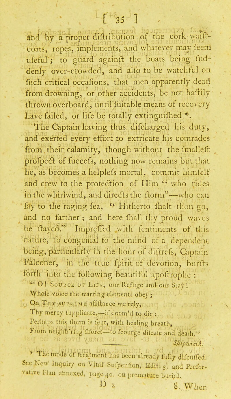 4* bmhiicl m^q^mami bfijipnzqte lute . ahcl by a proper diftnbunon of the cork wailr- coats, ropes, implements, and whatever may fceni tifefui'; to guard a gain ft the boats being fud- denly over-crowded, and alio to be watchful on flich critical occafions, that men apparently dead from drowning, or other accidents, be not haftily thrown overboard, until fuitable means of recovery have failed, or life be totally extinguifhed *. The Captain having thus difcharged his duty, and exerted every effort to extricate his comrades from their calamity, though without the fmalleft profpect of fuccefs, nothing now remains but that he, as becomes a helplefs mortal, commit himfelf and crew to the protection of Ilim <J who rides in the whirlwind, and directs the ftorm—who can fay to the raging fea,  Hitherto flialt thou go, and no farther; and here fhall thy proud Wates be Hayed. Imprened with fentiments of this nature, fo congenial to the mind of a dependent being, particularly in the hour of di'frrefs, Captain Falconer, in the true fpirit of devotion, bums forth into the following beautiful apoftrophc : * O! Source of Lifc, our Refuge ami our Smf I Whofe voice fehe warring elements obey; On Tn it sup i< f. m t alliftance we rely, Thy mercy fupplicate,—if doom'd to die : Perhaps this ftorm is fent, with healing breath. From nelgh'bVing Mores—to fcourge diieale and death/' Spifweck. * The mode or'^eajtment has been already fully difcuffed. See New Inquiry on Vital Sufpcnrion, Edit. and Prefer- vative Plan annexed, page 40. oa premature bnrfc.l.