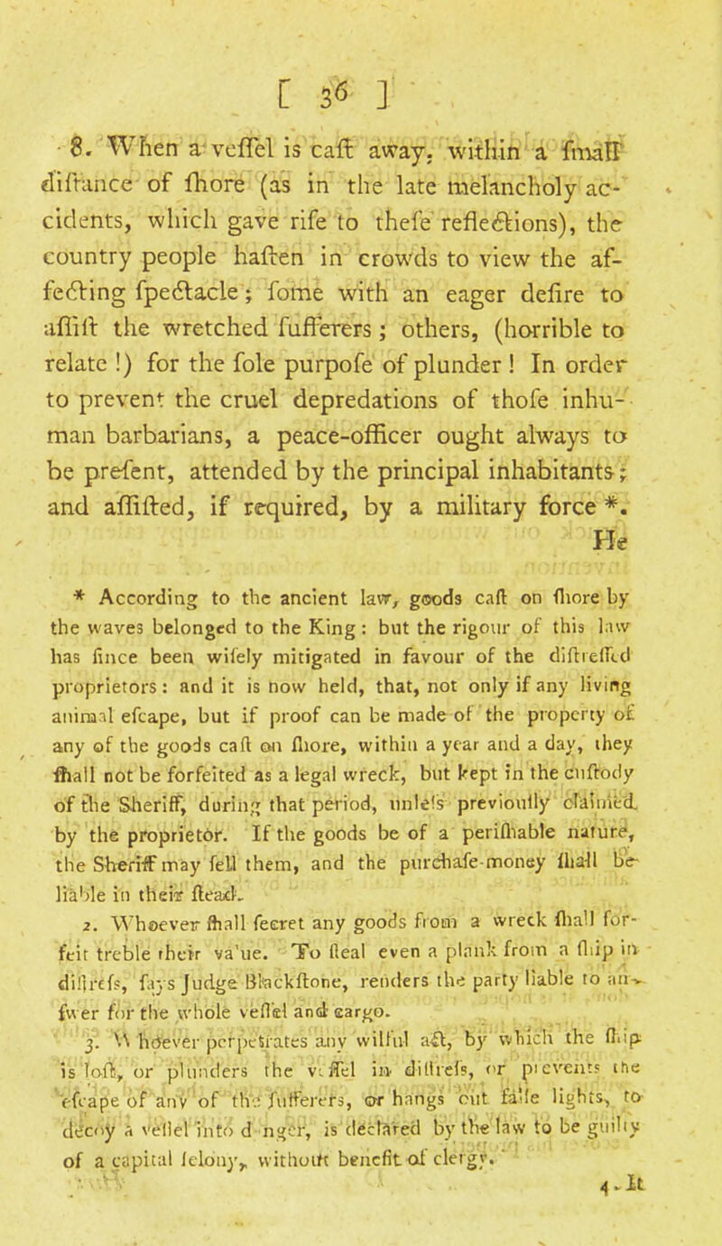 8. When aveiTel is cart away,, within a fmall diftance of fhore (as in the late melancholy ac- cidents, which gave rife to thefe reflections), the country people haften in crowds to view the af- fecting fpectacle'; fome with an eager delire to afliit the wretched fufferers; others, (horrible to relate !) for the fole purpofe of plunder ! In order to prevent the cruel depredations of thofe inhu- man barbarians, a peace-officer ought always to be prefent, attended by the principal inhabitants; and aflifted, if required, by a military force *. Pk * According to the ancient law, goods caft on fhore by the waves belonged to the King : but the rigour of this law has fince been wifely mitigated in favour of the dirt relied proprietors: and it is now held, that, not only if any living animal efcape, but if proof can be made of the property o£ any of the goods caft on fhore, within a year and a day, ihey iftall not be forfeited as a legal wreck, but kept in the enftody of the Sheriff, during that period, nnle's previouily claimed by the proprietor. If the goods be of a perifhable nature, the Sheriff may fell them, and the purehafe-money iha-ll be liable in their flea*!, 2. Whoever ftiall feeret any goods from a wreck foal] for- feit treble rhek va'ue. To Ileal even a plank from a (hip in difirefs, favs ludtre Bteckftone, renders the party liable to aiu » j j s ' r nob fvver for the whole veflel and ear^o. 3. W hdever perpetrates any wilful ait, by which the flip, is loft, or plunders the It$3 in diliref?, or prevents the efcape of anv of th - fufferers, or hangs out & lights, to deeny a veflel into d n^er, is declared by the law to be guilty of a capital lelony,, withoirt benefitoi clergy. ' 4. It