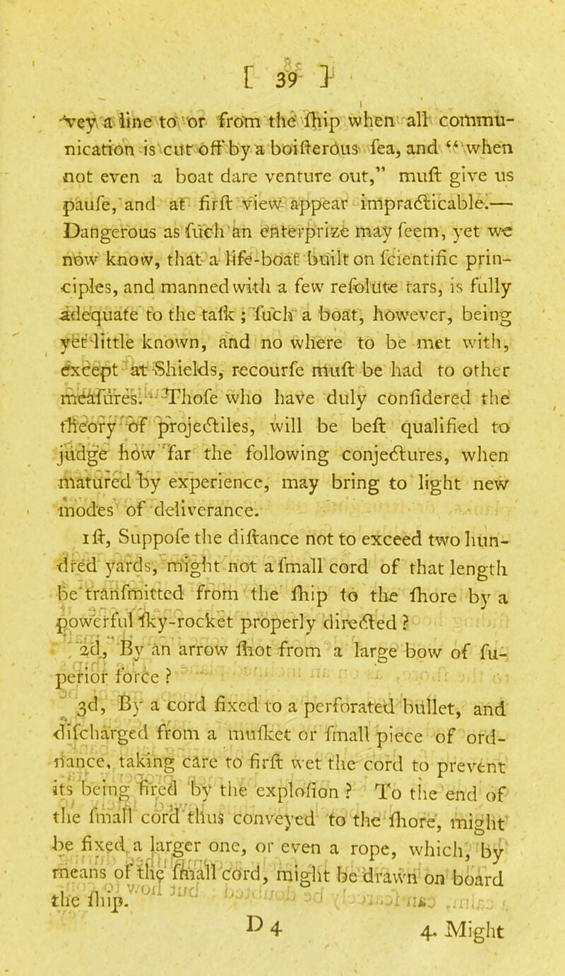 ' vey a line to or from the fhip when all commu- nication is cut off by a boifterous fea, and  when not even a boat dare venture out, muft give us paufe, and at firft view appear impracticable.— Dangerous as filch an enterprize may feem, yet we now know, that a life-boat built on fcientific prin- ciples, and manned with a few refolute rars, is fully adequate to the talk ; fuch a boat, however, being yet little known, and no where to be met with, except at-Shields, recourfe muft be had to other meafiires. Thofe who have duly confidered the theory of projectiles, will be beft qualified to judge how far the following conjectures, when matured by experience, may bring to light new modes of deliverance. ift, Suppofethe diftance not to exceed two hun- dred yards, might not a fmall cord of that length be'tranfmitted from the fhip to the more by a powerfulIky-rocket properly directed? ad, By an arrow mot from a large bow of fu- perior force ? 3d, By a cord fixed to a perforated bullet, and difcharged from a mufiket or fmall piece of ord- nance, taking care to firft wet the cord to prevent its being fired by tiie explofion ? To the end of the fmall cord thus conveyed to the more, might be fixed a larger one, or even a rope, which, by means of the fmall cord, might be drawn on board D 4 4. Might