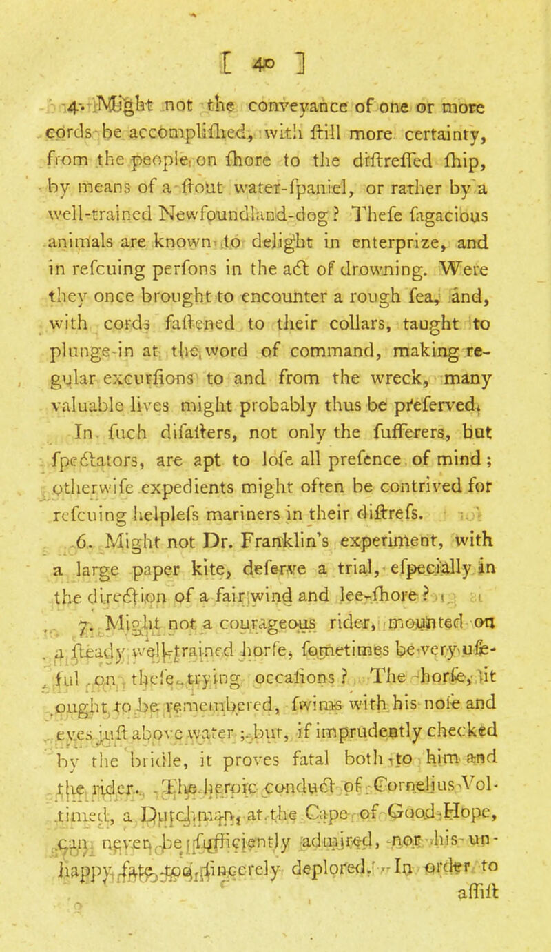 4-. Might not the conveyance of one or more cords be accompli fhed, with ftill more certainty, from the people: on fhore to the drftreffed fhip, - by means of a front water-fpani el, or rather by a well-trained Newfoundland-dog ? Thefe fagacious animals are known to delight in enterprize, and in refcuing perfons in the act of drowning. Were they once brought to encounter a rough fea, and, with cords fattened to tiieir collars, taught to plunge-in at the, word of command, making re- gular excurfions to and from the wreck, many valuable lives might probably thus be preferved. In. fuch difalters, not only the fufferers, but fpectators, are apt to lofe all prefence of mind ; otherwife expedients might often be contrived for refcuing helplefs mariners in their difbrefs. 6. .Might not Dr. Franklin's experiment, with a large paper kite, deferve a trial, efpeeially in the direction of a fair wind and lee-fhore ? • 7. Might not a courageous rider, mouinted on . a fteadv well-trained horfe> fometimes beveryvufe- .. ful on thefe..trying occaiions ? The -horfe,' lit .ought to .be remembered, fwiras with his nofe and . eyes jufl above warer ;. but, if imprudently checked bv the bridle, it proves fatal both ito him and the rider... . Tlie. heroic conduct of Cornell us >Vol- .timed, a Du^vma-n-, at.the Cape of Good rHope, &jLjft nfver^ejif^cj^tjy ladujijrtfcj, -^vkisr-WJ- ^aBp^^^^^ii^erelyr deplored/^In/-firdtr to affiit