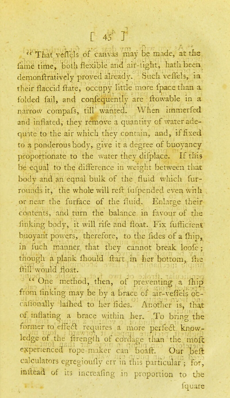 (< That veiTds of canvas may be made, at the fame time, both flexible and air-tight, hath been demonftratively proved already. Such vefTeb, in their flaccid ftate, occupy little more fpace than a folded fail, and confequently are itowable in a narrow compafs, till wanted. When immerfed and inflated, they remove a quantity of water ade- qmte to the air which they contain, and, if fixed to a ponderous body, give it a degree of buoyancy proportionate to the water they difplace. If this be equal to the difference in weight between that body and an equal bulk of the fluid which fur- rounds it, the whole will reft fufpended even with or near the furface of the fluid. Enlarge their contents, and turn the balance in favour of the finking body, it will rife and float. Fix fufficient buoyant powers, therefore, to the fides of a fhip, in fuch manner that they cannot break loofe; though a plank fhould flart in heF bottom, ftic frill would float. -jru?d-v'0 siuixici. *t3ji ov/t 3o ^..foifi T£i&j>ilin2fll  One method, then, of preventing a fhip from linking may be by a brace of air-vefl'els o'c- rationally lafhed to her fides. Another is, that of inflating a brace within her. To bring the former to efleel requires a more perfect know- ledge of the ftrength of cordage than the molt experienced rope maker can boafi. Our .belt calculators egregioufly err in this particular ; for, inllcad of its incrcafing in proportion to the fquare