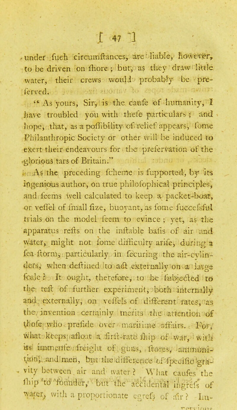 ■ under fueh circumftances, are'liable, however, to be driven on Shore ; but, as they draw little water, their crews wouli probably be pre- served. '* As yours, Sir, is the canfe of humanity, I have troubled you with thefe particulars ; and hope, that, as a poffibility of relief appears, fome Philanthropic Society or other will be induced to exert their endeavours for -the prefervation of the -glorious tars of Britain. As the preceding Scheme is Supported, by its ingenious author, on true philosophical principles, and feems well calculated to keep a packet-boat, or veffel of Small Size, buoyant, as fome fuccefeful trials on the model Seem to evince ; yet, as the apparatus refts on the inftable bafis of air and water, might not Some difficulty ariSe, durinc | Sea-Storm, particularly in Securing the air-cvlin- ders, when deftined to adf externally on -a huge Scale? ft ought, therefore, to be Subjected to the telt of further experiment, both internally and externally, on A'eflels of different rates, as the, invention certainly merits the attention of thofe who preSide over maritime affairs. For, what keeps .-.afloat a firit-rata iliip of war, wit!> ttsi immenSe : freight oS guns, Stores, animuni- t«:m;..and!niien, but the difference of Spccffid te*fr'-; . vity between . air and ivarcr I What caufes the ihip^ ^undcir, but the accidental ingrcSs* of water, with a proportionate egrefs of a'ir ? Im-