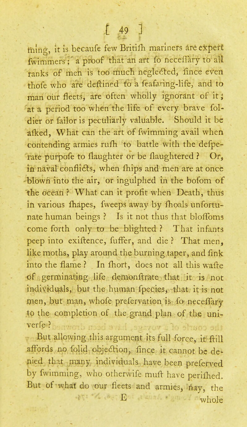 feint, it is becaufe few Britifh mariners are expert fwimmers; a proof that an art fo neceffary to all ranks of men is too much neglected, lince even thofe who are deftine d to a feafaring-life, and to man our fleets, are often wholly ignorant of it I at a period too when the life of every brave fol- dier or failor is peculiarly valuable. Should it be alked, What can the art of fwimming avail when contending armies rum to battle With the defpe- rate purpofe to {laughter or be flaughtered ? Or, in naval conflicts, when fhips and men are at once blown into the air, or ingulphed in the bofom of the ocean ? What can it profit when Death, thus in various fhapes, fweeps away by fhoals unfortu- nate human beings ? Is it not thus that bloffoms come forth only to be blighted ? That infants peep into exiftence, fuffer, and die ? That men, like moths, play around the burning taper, and link into the flame ? In fhort, does not all this wafte of germinating life demonftrate that it is not individuals, but the human fpecies, that it is not men, but man, whofe prefervation is fo neceffary to the completion of the grand plan of the uni- verfe ? But allowing this argument its full force, it ftill affords no folid objection, flnce it cannot be de- nied that many individuals have been preferved by fwimming, who otherwife muff have perifhed. But of what do our fleets and armies, nay, the ^ whole