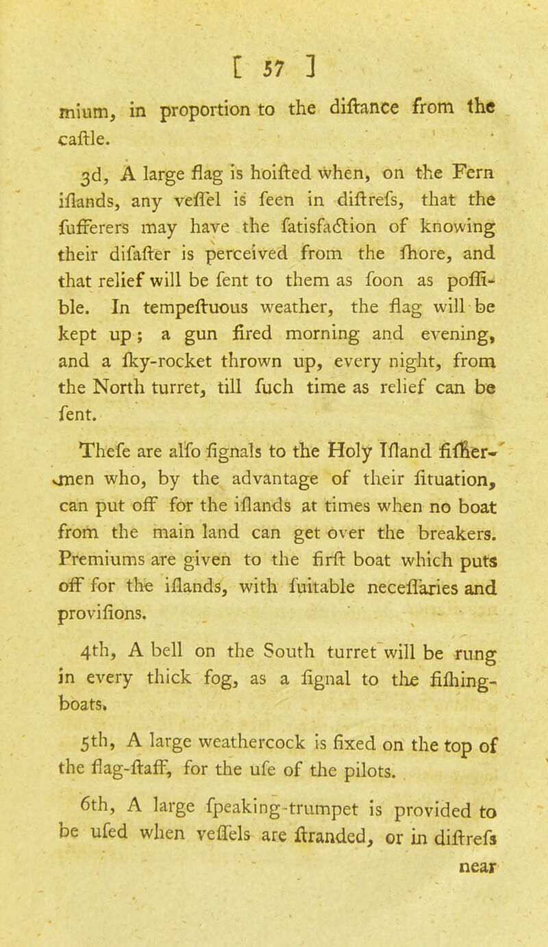 mium, in proportion to the diftance from the caftle. 3d, A large flag is hoifted when, on the Fern iflands, any vefTel is feen in diftrefs, that the fufferers may have the fatisfaction of knowing their difafter is perceived from the fhore, and that relief will be fent to them as foon as poffi- ble. In tempeftuous weather, the flag will be kept up; a gun fired morning and evening, and a fky-rocket thrown up, every night, from the North turret, till fuch time as relief can be fent. Thefe are alfo fignals to the Holy Ifland fiinerV onen who, by the advantage of their lituation, can put off for the iflands at times when no boat from the main land can get over the breakers. Premiums are given to the firft boat which puts off for the iflands, with fuitable neceflaries and provifions. 4th, A bell on the South turret will be rung in every thick fog, as a fignal to the fifhing- boats> 5th, A large weathercock is fixed on the top of the flag-ftaff, for the ufe of the pilots. 6th, A large fpeaking-trumpet is provided to be ufed when veffels are ftranded, or in diflrefs near
