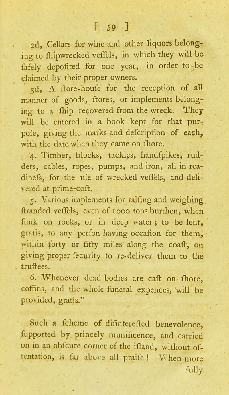 2d, Cellars for wine and other liquors belong- ing to fhipwrecked veffels, in which they will be fafely depolited for one year, in order to be claimed by their proper owners. 3d, A itore-hpufe for the reception of all manner of goods, ftores, or implements belong- ing to a fhip recovered from the wreck. They will be entered in a book kept for that pur- pofe, giving the marks and defcription of each, with the date when they came on Ihore. 4. Timber, blocks, tackles, handfpikes, rud- ders, cables, ropes, pumps, and iron, all in rea- dinefs, for the ufe of wrecked veffels, and deli- vered at prime-coft. 5. Various implements for railing and weighing ftranded veffels, even of 1000 tons burthen, when funk on rocks, or in deep water; to be lent, gratis, to any perfon having occalion for them, within forty or fifty miles along the coaft, on giving proper fecurity to re-deliver them to the truftees. 6. Whenever dead bodies are caft on fhore, coffins, and the whole funeral expences, will be provided, gratis. Such a fcheme of difinterefted benevolence, fupported by princely munificence, and carried on in an obfcure corner of the ifland, without of- tentation, is far above all praife ! When more fully