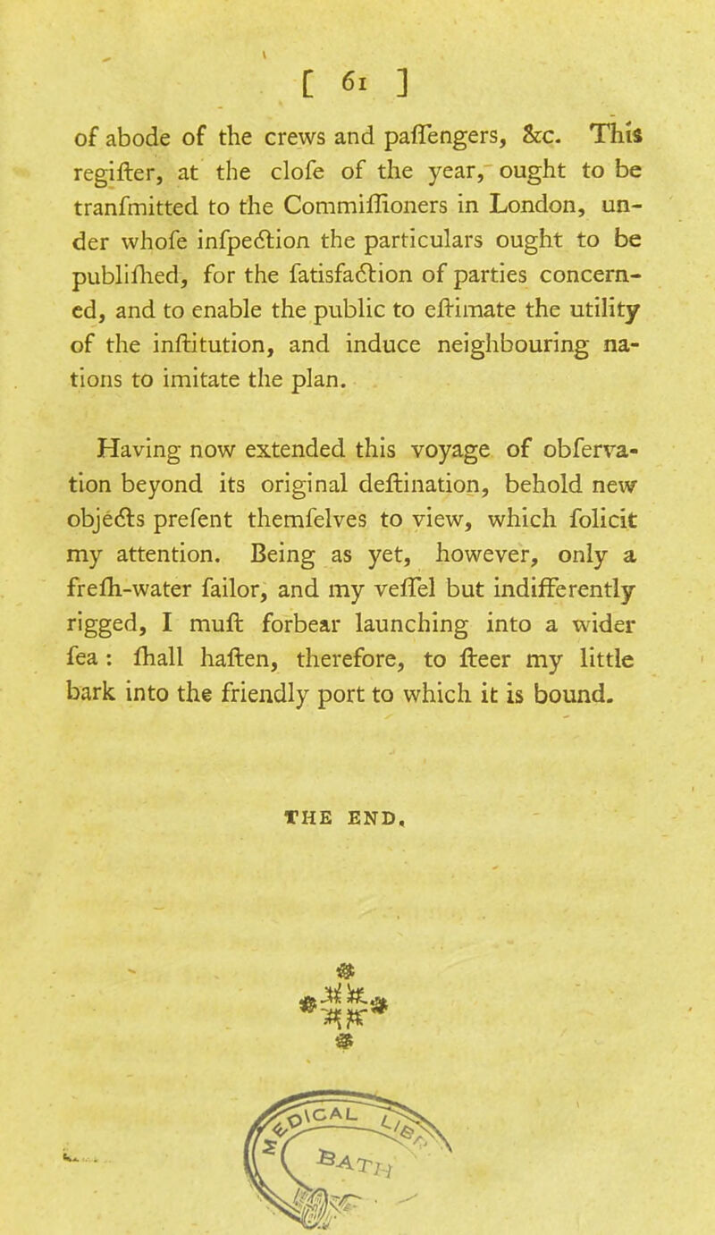 of abode of the crews and paffengers, &c. This regifler, at the clofe of the year, ought to be tranfmitted to the Commiffioners in London, un- der whofe infpection the particulars ought to be publifhed, for the fatisfaction of parties concern- ed, and to enable the public to efKmate the utility of the inftitution, and induce neighbouring na- tions to imitate the plan. Having now extended this voyage of obferva- tion beyond its original deftination, behold new objects prefent themfelves to view, which folicit my attention. Being as yet, however, only a frefti-water failor, and my veffel but indifferently rigged, I muft forbear launching into a wider fea : mall haften, therefore, to fleer my little bark into the friendly port to which it is bound. THE END, 9