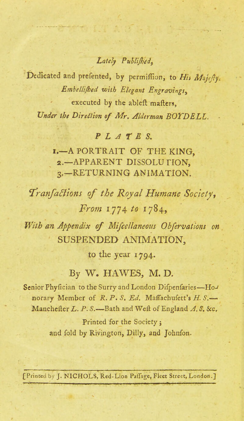 Lately Publijhed, Dedicated and prefented, by permiffion, to Hit Afsjefij:. Embelli/hed with Elegant Engravings^ executed by the ableft mafters, Under the Direclion of Mr. Alderman BOYD ELL. ■ PLATES. i.—A PORTRAIT OF THE KING, 2. —APPARENT DISSOLU HON, 3. —RETURNING ANIMATION. I'ranfaflions of the Royal Humane Society, From 1774 to 1784, With an Appendix of Miscellaneous Obfervations on SUSPENDED ANIMATION, to the year 1794. By W. HA WES, M. D. Senior phyfician to the Surry and London Difpenfaries—Ho-/ norary Member of R. P. S. Ed. Maflachufett's H. S.— Manchefter L. P. S.—Bath and Weft of England A. S. Sec. Printed for the Society; and fold by Rivington, Dilly, and Johnfon. [Printed by J. NICHOLS, Red-Lion PaOage, Fleet Street, London.]