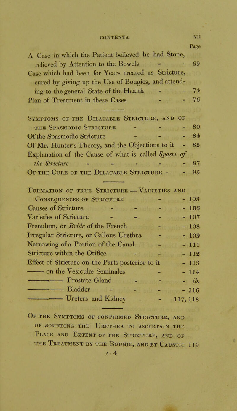 Page A Case in which the Patient believed he had Stone, relieved by Attention to the Bowels - - 69 Case which had been for Years treated as Stricture, cured by giving up the Use of Bougies, and attend- ing to the general State of the Health - -74 Plan of Treatment in these Cases - - 76 Symptoms of the Dilatable Stricture, and of the Spasmodic Stricture - - - 80 Of the Spasmodic Stricture - - -84 Of Mr. Hunter's Theory, and the Objections to it - 85 Explanation of the Cause of what is called Spasm of the Stricture - - - - - 87 Of the Cure of the Dilatable Stricture - - 95 Formation of true Stricture—Varieties and Consequences of Stricture - - 103 Causes of Stricture - - - - 106 Varieties of Stricture - - - - 107 Frenulum, or Bride of the French - - 108 Irregular Stricture, or Callous Urethra - - 109 Narrowing of a Portion of the Canal - - 111 Stricture within the Orifice - - - 112 Effect of Stricture on the Parts posterior to it - 113 on the Vesiculae Seminales - - 114 Prostate Gland - ib. Bladder - - - - 116 Ureters and Kidney - 117, 118 Of the Symptoms of confirmed Stricture, and of sounding the Urethra to ascertain the Place and Extent of the Stricture, and of the Treatment by the Bougie, and by Caustic 119 A 4