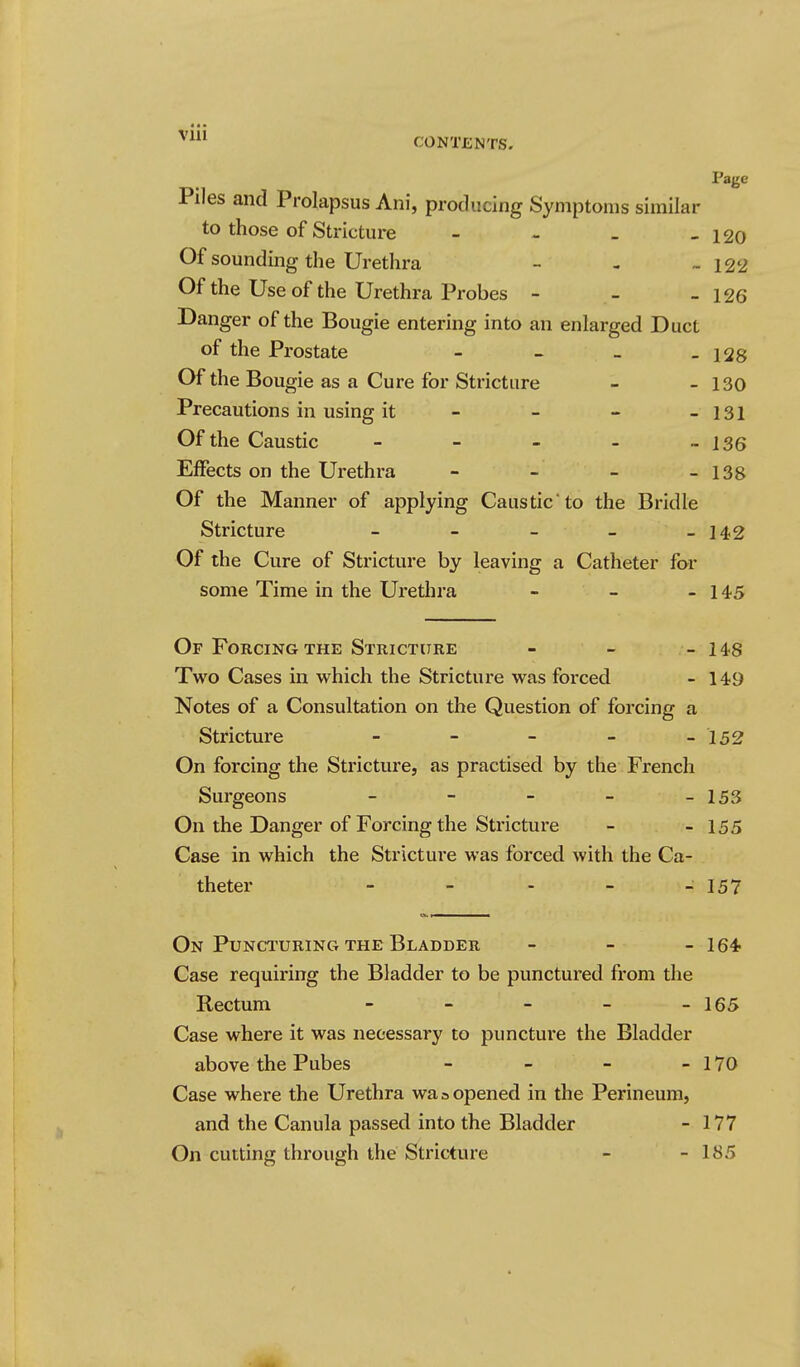 Page Piles and Prolapsus Ani, producing Symptoms similar to those of Stricture - - - - 120 Of sounding the Urethra - - -122 Of the Use of the Urethra Probes - - - 126 Danger of the Bougie entering into an enlarged Duct of the Prostate - - _ - 128 Of the Bougie as a Cure for Stricture - - 130 Precautions in using it - - - - 131 Of the Caustic - - - - - 136 Effects on the Urethra - - - - 138 Of the Manner of applying Caustic'to the Bridle Stricture - - - - - 142 Of the Cure of Stricture by leaving a Catheter for some Time in the Urethra - - - 145 Of Forcing the Stricture - - - 148 Two Cases in which the Stricture was forced - 149 Notes of a Consultation on the Question of forcing a Stricture - - - - -152 On forcing the Stricture, as practised by the French Surgeons - - - - - 153 On the Danger of Forcing the Stricture - - 155 Case in which the Stricture was forced with the Ca- theter - - - - - 157 On Puncturing the Bladder - - - 164 Case requiring the Bladder to be punctured from the Rectum - - - - - 165 Case where it was necessary to puncture the Bladder above the Pubes - - - - 170 Case where the Urethra was opened in the Perineum, and the Canula passed into the Bladder - 177 On cutting through the Stricture - - 185