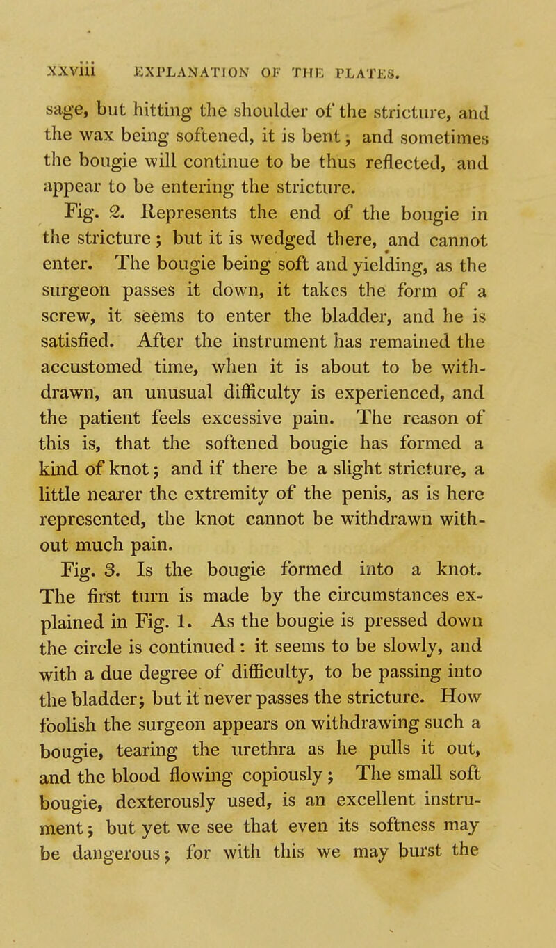 sage, but hitting the shoulder of the stricture, and the wax being softened, it is bent; and sometimes the bougie will continue to be thus reflected, and appear to be entering the stricture. Fig. 2. Represents the end of the bougie in the stricture ; but it is wedged there, and cannot enter. The bougie being soft and yielding, as the surgeon passes it down, it takes the form of a screw, it seems to enter the bladder, and he is satisfied. After the instrument has remained the accustomed time, when it is about to be with- drawn, an unusual difficulty is experienced, and the patient feels excessive pain. The reason of this is, that the softened bougie has formed a kind of knot; and if there be a slight stricture, a little nearer the extremity of the penis, as is here represented, the knot cannot be withdrawn with- out much pain. Fig. 3. Is the bougie formed into a knot. The first turn is made by the circumstances ex- plained in Fig. 1. As the bougie is pressed down the circle is continued: it seems to be slowly, and with a due degree of difficulty, to be passing into the bladder j but it never passes the stricture. How foolish the surgeon appears on withdrawing such a bougie, tearing the urethra as he pulls it out, and the blood flowing copiously; The small soft bougie, dexterously used, is an excellent instru- ment j but yet we see that even its softness may be dangerous j for with this we may burst the