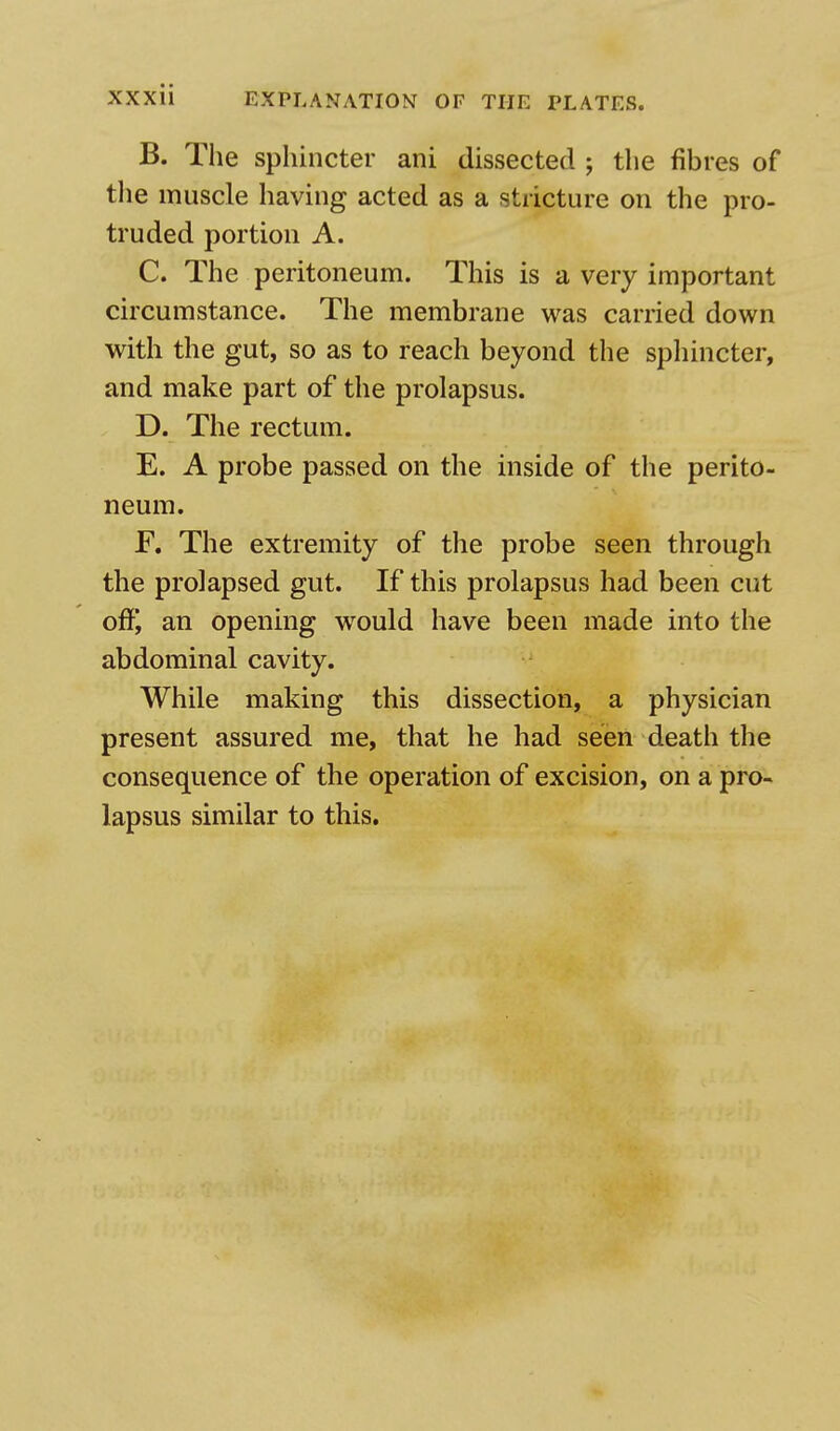 B. The sphincter ani dissected ; the fibres of the muscle having acted as a stricture on the pro- truded portion A. C. The peritoneum. This is a very important circumstance. The membrane was carried down with the gut, so as to reach beyond the sphincter, and make part of the prolapsus. D. The rectum. E. A probe passed on the inside of the perito- neum. F. The extremity of the probe seen through the prolapsed gut. If this prolapsus had been cut of£ an opening would have been made into the abdominal cavity. While making this dissection, a physician present assured me, that he had seen death the consequence of the operation of excision, on a pro- lapsus similar to this.