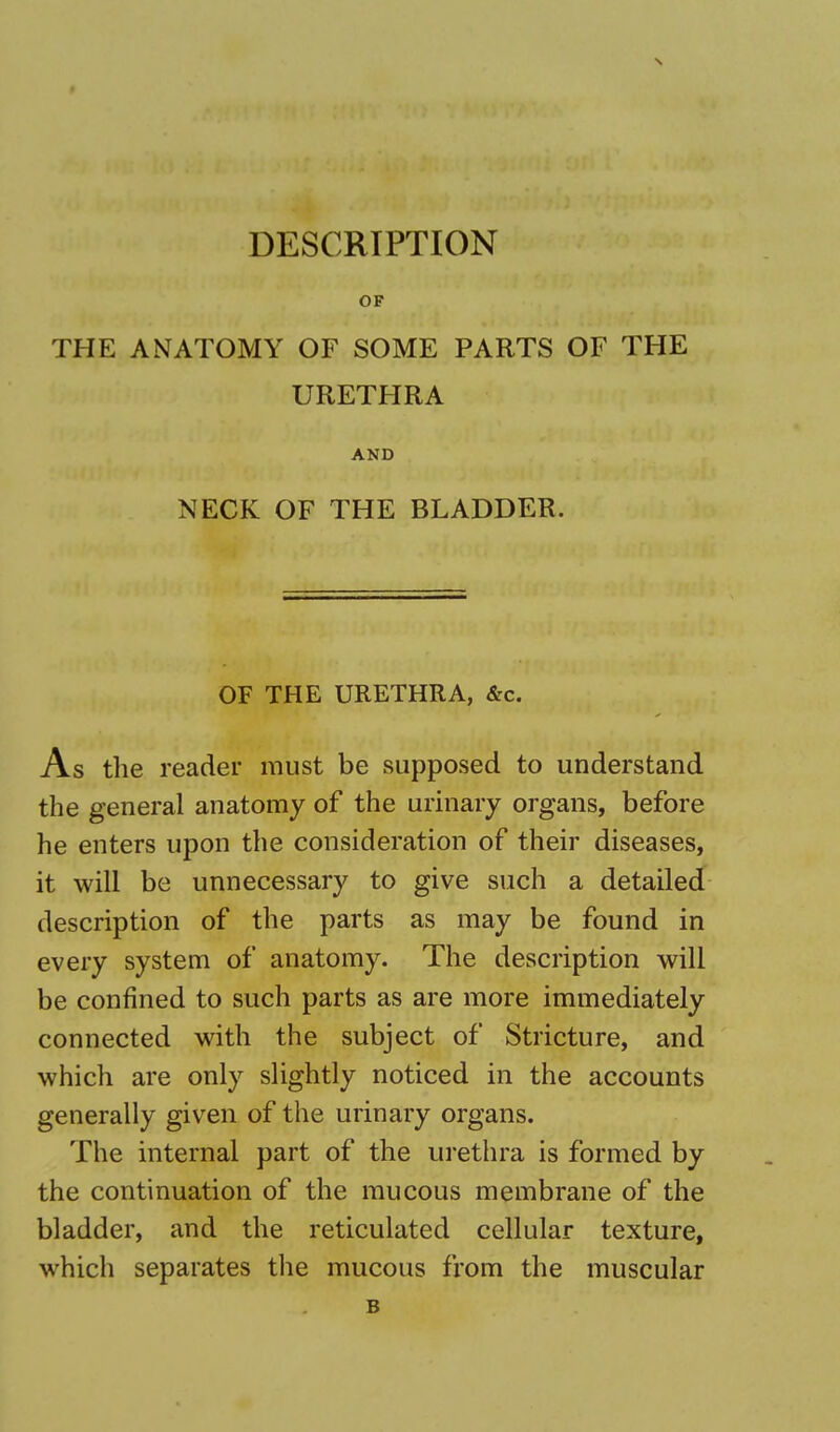 DESCRIPTION OF THE ANATOMY OF SOME PARTS OF THE URETHRA AND NECK OF THE BLADDER. OF THE URETHRA, &c. As the reader must be supposed to understand the general anatomy of the urinary organs, before he enters upon the consideration of their diseases, it will be unnecessary to give such a detailed description of the parts as may be found in every system of anatomy. The description will be confined to such parts as are more immediately connected with the subject of Stricture, and which are only slightly noticed in the accounts generally given of the urinary organs. The internal part of the urethra is formed by the continuation of the mucous membrane of the bladder, and the reticulated cellular texture, which separates the mucous from the muscular B