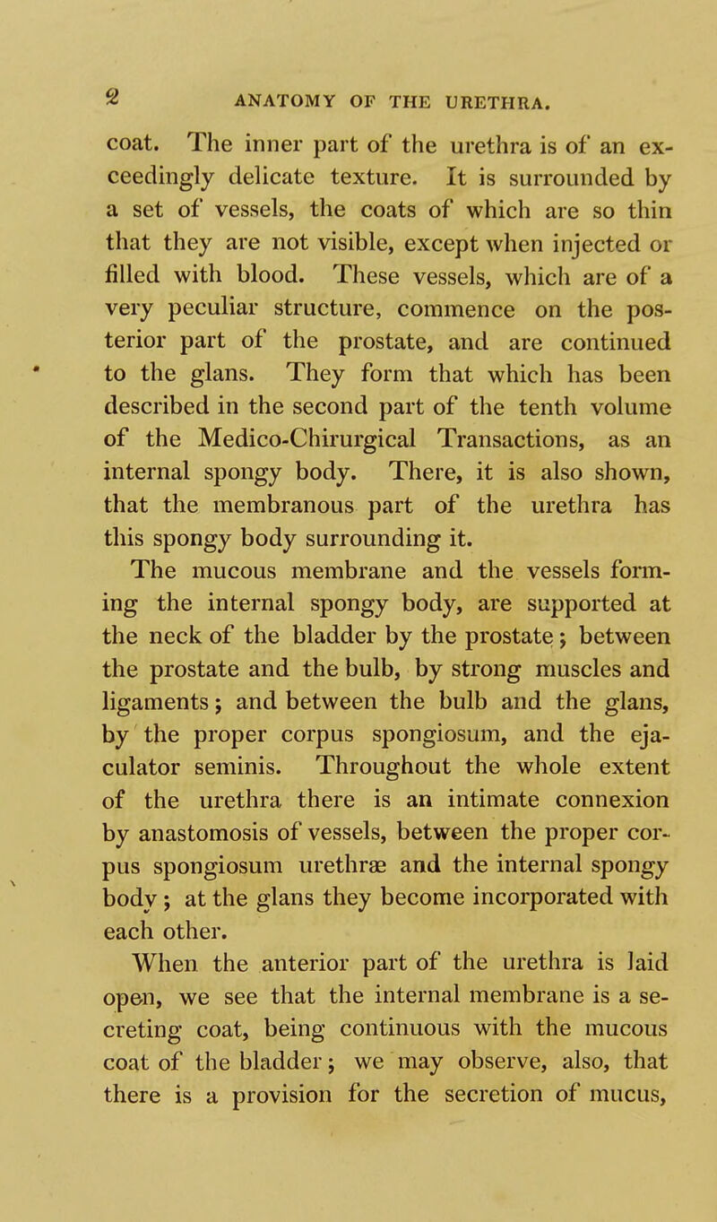 coat. The inner part of the urethra is of an ex- ceedingly delicate texture. It is surrounded by a set of vessels, the coats of which are so thin that they are not visible, except when injected or filled with blood. These vessels, which are of a very peculiar structure, commence on the pos- terior part of the prostate, and are continued to the glans. They form that which has been described in the second part of the tenth volume of the Medico-Chirurgical Transactions, as an internal spongy body. There, it is also shown, that the membranous part of the urethra has this spongy body surrounding it. The mucous membrane and the vessels form- ing the internal spongy body, are supported at the neck of the bladder by the prostate; between the prostate and the bulb, by strong muscles and ligaments; and between the bulb and the glans, by the proper corpus spongiosum, and the eja- culator seminis. Throughout the whole extent of the urethra there is an intimate connexion by anastomosis of vessels, between the proper cor- pus spongiosum urethras and the internal spongy body; at the glans they become incorporated with each other. When the anterior part of the urethra is laid open, we see that the internal membrane is a se- creting coat, being continuous with the mucous coat of the bladder; we may observe, also, that there is a provision for the secretion of mucus,