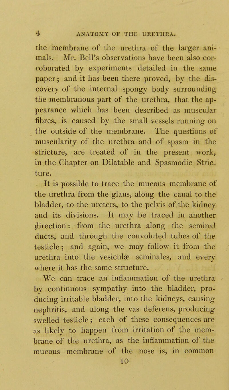 the membrane of the urethra of the larger ani- mals. Mr. Bell's observations have been also cor- roborated by experiments detailed in the same paper; and it has been there proved, by the dis- covery of the internal spongy body surrounding the membranous part of the urethra, that the ap- pearance which has been described as muscular fibres, is caused by the small vessels running on the outside of the membrane. The questions of muscularity of the urethra and of spasm in the stricture, are treated of in the present work, in the Chapter on Dilatable and Spasmodic Stric- ture. It is possible to trace the mucous membrane of the urethra from the glans, along the canal to the bladder, to the ureters, to the pelvis of the kidney and its divisions. It may be traced in another flirection: from the urethra along the seminal ducts, and through the convoluted tubes of the testicle; and again, we may follow it from the urethra into the vesiculae seminales, and every where it has the same structure. We can trace an inflammation of the urethra by continuous sympathy into the bladder, pro- ducing irritable bladder, into the kidneys, causing nephritis, and along the vas deferens, producing swelled testicle; each of these consequences are as likely to happen from irritation of the mem- brane of the urethra, as the inflammation of the mucous membrane of the nose is, in common 10