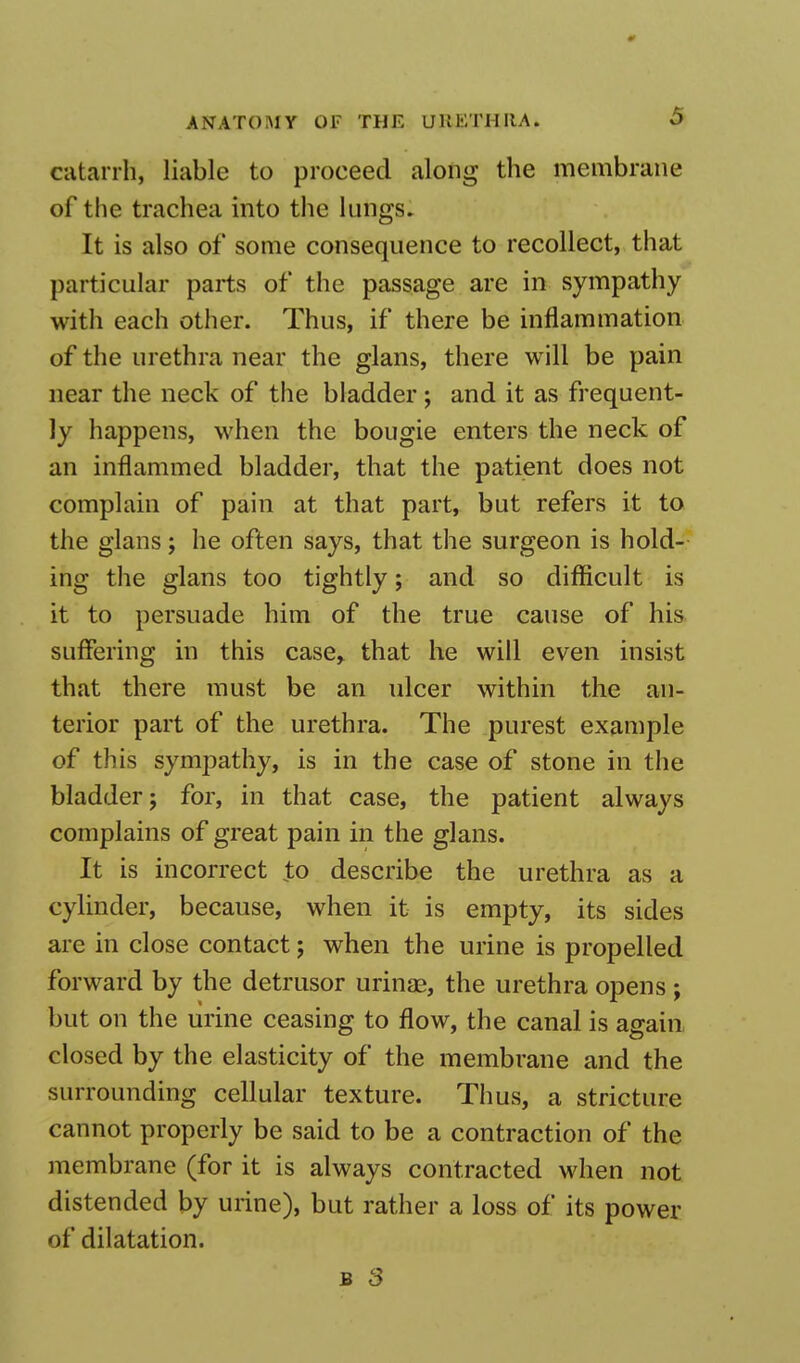 catarrh, liable to proceed along the membrane of the trachea into the lungs. It is also of some consequence to recollect, that particular parts of the passage are in sympathy with each other. Thus, if there be inflammation of the urethra near the glans, there will be pain near the neck of the bladder ; and it as frequent- ly happens, when the bougie enters the neck of an inflammed bladder, that the patient does not complain of pain at that part, but refers it to the glans; he often says, that the surgeon is hold- ing the glans too tightly; and so difficult is it to persuade him of the true cause of his suffering in this case,, that he will even insist that there must be an ulcer within the an- terior part of the urethra. The purest example of this sympathy, is in the case of stone in the bladder; for, in that case, the patient always complains of great pain in the glans. It is incorrect to describe the urethra as a cylinder, because, when it is empty, its sides are in close contact; when the urine is propelled forward by the detrusor urinae, the urethra opens ; but on the urine ceasing to flow, the canal is again closed by the elasticity of the membrane and the surrounding cellular texture. Thus, a stricture cannot properly be said to be a contraction of the membrane (for it is always contracted when not distended by urine), but rather a loss of its power of dilatation.