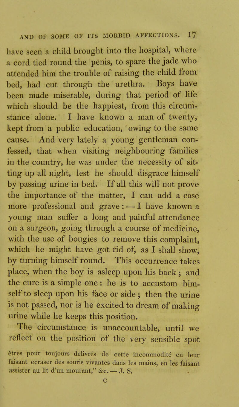 have seen a child brought into the hospital, where a cord tied round the penis, to spare the jade who attended him the trouble of raising the child from bed, had cut through the urethra. Boys have been made miserable, during that period of life which should be the happiest, from this circum- stance alone. I have known a man of twenty, kept from a public education, owing to the same cause. And very lately a young gentleman con- fessed, that when visiting neighbouring families in the country, he was under the necessity of sit- ting up all night, lest he should disgrace himself by passing urine in bed. If all this will not prove the importance of the matter, I can add a case more professional and grave: — I have known a young man suffer a long and painful attendance on a surgeon, going through a course of medicine, with the use of bougies to remove this complaint, which he might have got rid of, as I shall show, by turning himself round. This occurrence takes place, when the boy is asleep upon his back; and the cure is a simple one: he is to accustom him- self to sleep upon his face or side; then the urine is not passed, nor is he excited to dream of making urine while he keeps this position. The circumstance is unaccountable, until we reflect on the position of the very sensible spot fitres pour toujours delivres de cette incommodite' en leur faisant ecraser des souris vivantes dans les mains, en les faisant assister au lit d'un mourant, &c. — J. S. C