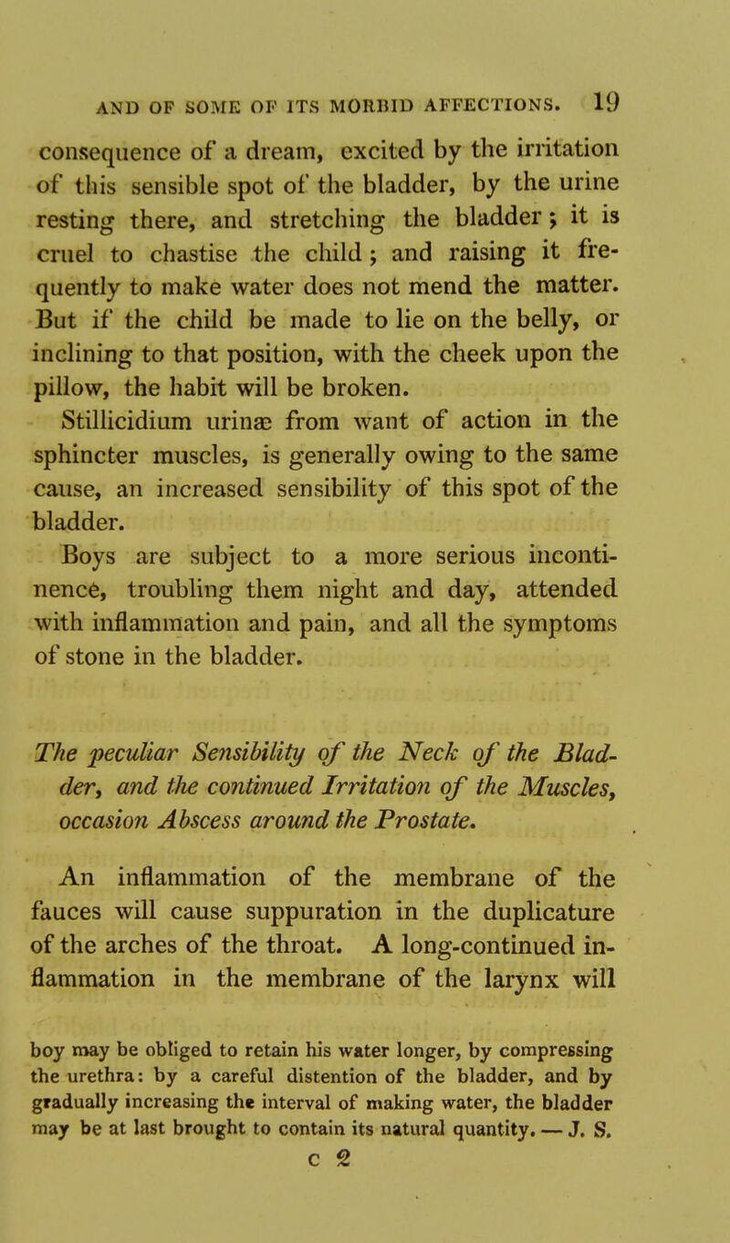 consequence of a dream, excited by the irritation of this sensible spot of the bladder, by the urine resting there, and stretching the bladder; it is cruel to chastise the child; and raising it fre- quently to make water does not mend the matter. But if the child be made to lie on the belly, or inclining to that position, with the cheek upon the pillow, the habit will be broken. Stillicidium urina? from want of action in the sphincter muscles, is generally owing to the same cause, an increased sensibility of this spot of the bladder. Boys are subject to a more serious inconti- nence, troubling them night and day, attended with inflammation and pain, and all the symptoms of stone in the bladder. The peculiar Sensibility of the Neck of the Blad- der, and the continued Irritation of the Muscles, occasion Abscess around the Prostate. An inflammation of the membrane of the fauces will cause suppuration in the duplicature of the arches of the throat. A long-continued in- flammation in the membrane of the larynx will boy may be obliged to retain his water longer, by compressing the urethra: by a careful distention of the bladder, and by gradually increasing the interval of making water, the bladder may be at last brought to contain its natural quantity. — J. S. c 2