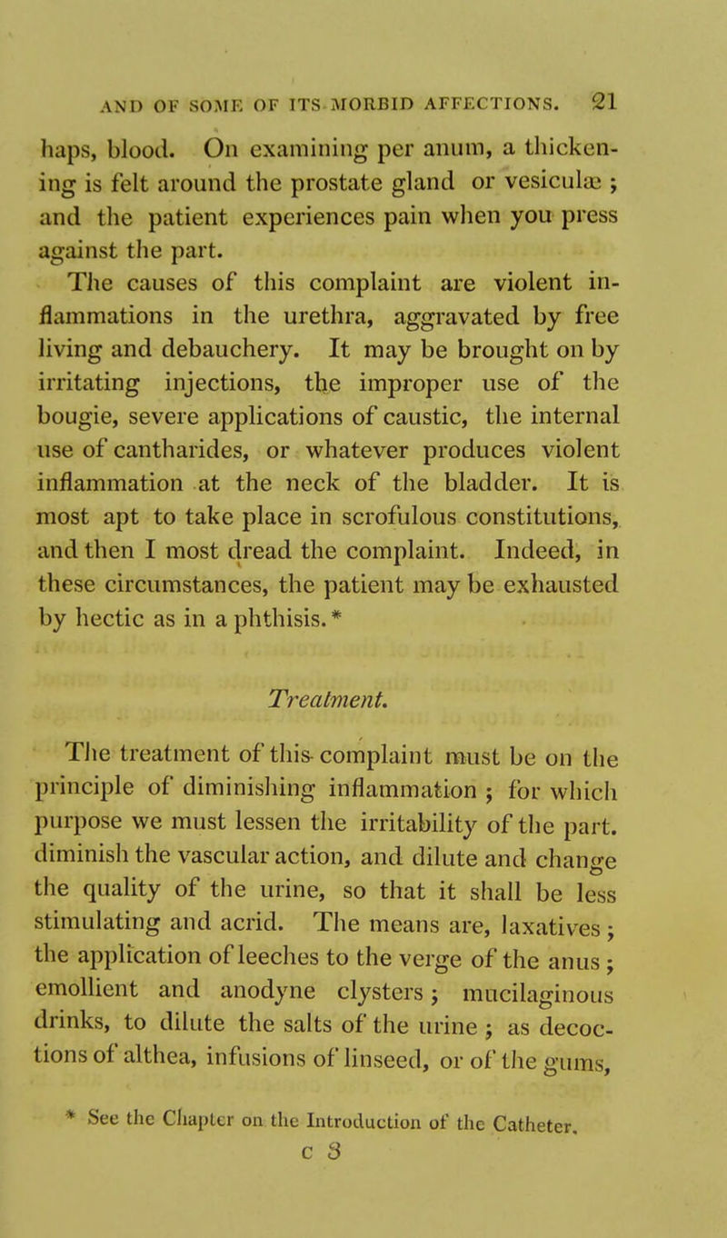 haps, blood. On examining per anum, a thicken- ing is felt around the prostate gland or vesiculaa ; and the patient experiences pain when you press against the part. The causes of this complaint are violent in- flammations in the urethra, aggravated by free living and debauchery. It may be brought on by irritating injections, the improper use of the bougie, severe applications of caustic, the internal use of cantharides, or whatever produces violent inflammation at the neck of the bladder. It is most apt to take place in scrofulous constitutions, and then I most dread the complaint. Indeed, in these circumstances, the patient may be exhausted by hectic as in a phthisis.# Treatment. The treatment of this- complaint must be on the principle of diminishing inflammation ; for which purpose we must lessen the irritability of the part, diminish the vascular action, and dilute and change the quality of the urine, so that it shall be less stimulating and acrid. The means are, laxatives; the application of leeches to the verge of the anus ; emollient and anodyne clysters j mucilaginous drinks, to dilute the salts of the urine ; as decoc- tions of althea, infusions of linseed, or of the gums, * See the Chapter on the Introduction of the Catheter. C 3