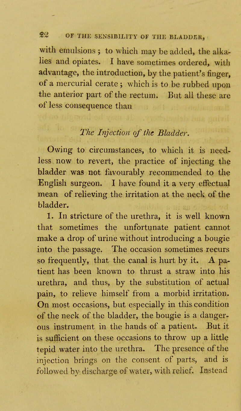 with emulsions ; to which may he added, the alka- lies and opiates. I have sometimes ordered, with advantage, the introduction, by the patient's finger, of a mercurial cerate ; which is to be rubbed upon the anterior part of the rectum. But all these are of less consequence than The Injection of the Bladder. Owing to circumstances, to which it is need- less now to revert, the practice of injecting the bladder was not favourably recommended to the English surgeon. I have found it a very effectual mean of relieving the irritation at the neck of the bladder. I. In stricture of the urethra, it is well known that sometimes the unfortunate patient cannot make a drop of urine without introducing a bougie into the passage. The occasion sometimes recurs so frequently, that the canal is hurt by it. A pa- tient has been known to thrust a straw into his urethra, and thus, by the substitution of actual pain, to relieve himself from a morbid irritation. On most occasions, but especially in this condition of the neck of the bladder, the bougie is a danger- ous instrument in the hands of a patient. But it is sufficient on these occasions to throw up a little tepid water into the urethra. The presence of the injection brings on the consent of parts, and is followed by discharge of water, with relief. Instead