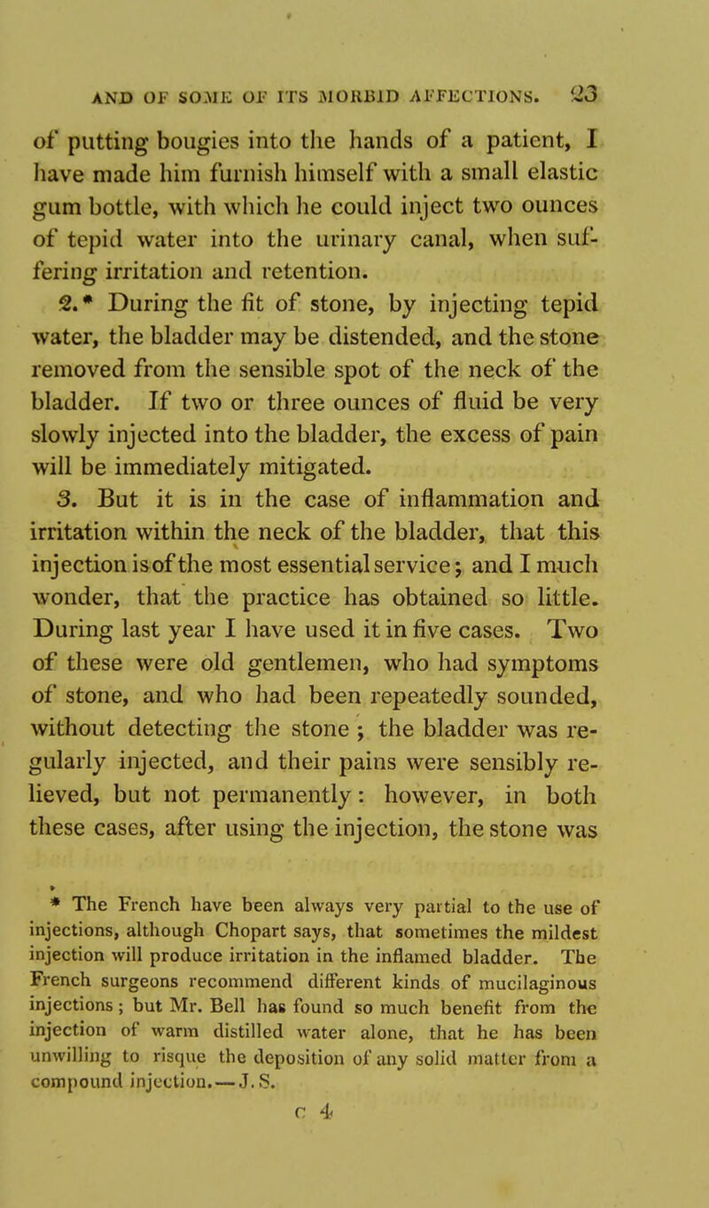 of putting bougies into the hands of a patient, I have made him furnish himself with a small elastic gum bottle, with which he could inject two ounces of tepid water into the urinary canal, when suf- fering irritation and retention. 2. * During the fit of stone, by injecting tepid water, the bladder may be distended, and the stone removed from the sensible spot of the neck of the bladder. If two or three ounces of fluid be very slowly injected into the bladder, the excess of pain will be immediately mitigated. 3. But it is in the case of inflammation and irritation within the neck of the bladder, that this injection isof the most essential service; and I much wonder, that the practice has obtained so little. During last year I have used it in five cases. Two of these were old gentlemen, who had symptoms of stone, and who had been repeatedly sounded, without detecting the stone j the bladder was re- gularly injected, and their pains were sensibly re- lieved, but not permanently: however, in both these cases, after using the injection, the stone was * The French have been always very partial to the use of injections, although Chopart says, that sometimes the mildest injection will produce irritation in the inflamed bladder. The French surgeons recommend different kinds of mucilaginous injections; but Mr. Bell has found so much benefit from the injection of warm distilled water alone, that he has been unwilling to risque the deposition of any solid matter from a compound injection.—J.S. c. 4<