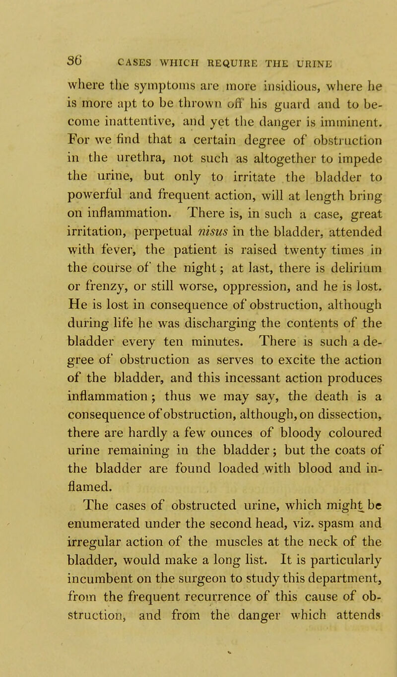 where the symptoms are more insidious, where he is more apt to be thrown off his guard and to be- come inattentive, and yet the danger is imminent. For we find that a certain degree of obstruction in the urethra, not such as altogether to impede the urine, but only to irritate the bladder to powerful and frequent action, will at length bring on inflammation. There is, in such a case, great irritation, perpetual nisus in the bladder, attended with fever, the patient is raised twenty times in the course of the night; at last, there is delirium or frenzy, or still worse, oppression, and he is lost. He is lost in consequence of obstruction, although during life he was discharging the contents of the bladder every ten minutes. There is such a de- gree of obstruction as serves to excite the action of the bladder, and this incessant action produces inflammation ; thus we may say, the death is a consequence of obstruction, although, on dissection, there are hardly a few ounces of bloody coloured urine remaining in the bladder; but the coats of the bladder are found loaded with blood and in- flamed. The cases of obstructed urine, which might be enumerated under the second head, viz. spasm and irregular action of the muscles at the neck of the bladder, would make a long list. It is particularly incumbent on the surgeon to study this department, from the frequent recurrence of this cause of ob- struction, and from the danger which attends