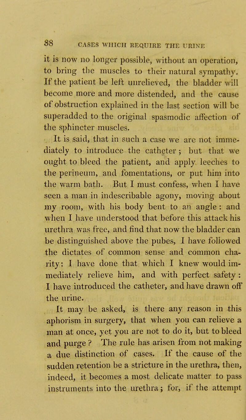 it is now no longer possible, without an operation, to bring the muscles to their natural sympathy. If the patient be left unrelieved, the bladder will become more and more distended, and the cause of obstruction explained in the last section will be superadded to the original spasmodic affection of the sphincter muscles. It is said, that in such a case we are not imme- diately to introduce the catheter; but that we ought to bleed the patient, and apply leeches to the perineum, and fomentations, or put him into the warm bath. But I must confess, when I have seen a man in indescribable agony, moving about my room, with his body bent to an angle : and when I have understood that before this attack his urethra was free, and find that now the bladder can be distinguished above the pubes, I have followed the dictates of common sense and common cha- rity : I have done that which I knew would im- mediately relieve him, and with perfect safety: I have introduced the catheter, and have drawn off the urine. It may be asked, is there any reason in -this aphorism in surgery, that when you can relieve a man at once, yet you are not to do it, but to bleed and purge ? The rule has arisen from not making a due distinction of cases. If the cause of the sudden retention be a stricture in the urethra, then, indeed, it becomes a most delicate matter to pass instruments into the urethra; for, if the attempt