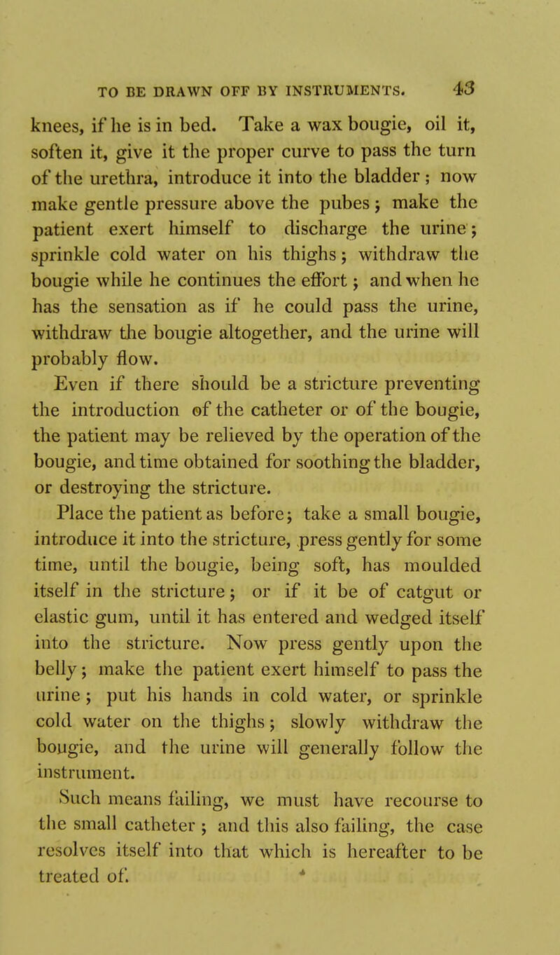 knees, if he is in bed. Take a wax bougie, oil it, soften it, give it the proper curve to pass the turn of the urethra, introduce it into the bladder ; now make gentle pressure above the pubes ; make the patient exert himself to discharge the urine ; sprinkle cold water on his thighs; withdraw the bougie while he continues the effort; and when he has the sensation as if he could pass the urine, withdraw the bougie altogether, and the urine will probably flow. Even if there should be a stricture preventing the introduction of the catheter or of the bougie, the patient may be relieved by the operation of the bougie, and time obtained for soothing the bladder, or destroying the stricture. Place the patient as before; take a small bougie, introduce it into the stricture, press gently for some time, until the bougie, being soft, has moulded itself in the stricture; or if it be of catgut or elastic gum, until it has entered and wedged itself into the stricture. Now press gently upon the belly; make the patient exert himself to pass the urine; put his hands in cold water, or sprinkle cold water on the thighs; slowly withdraw the bougie, and the urine will generally follow the instrument. Such means failing, we must have recourse to the small catheter ; and this also failing, the case resolves itself into that wrhich is hereafter to be treated of.