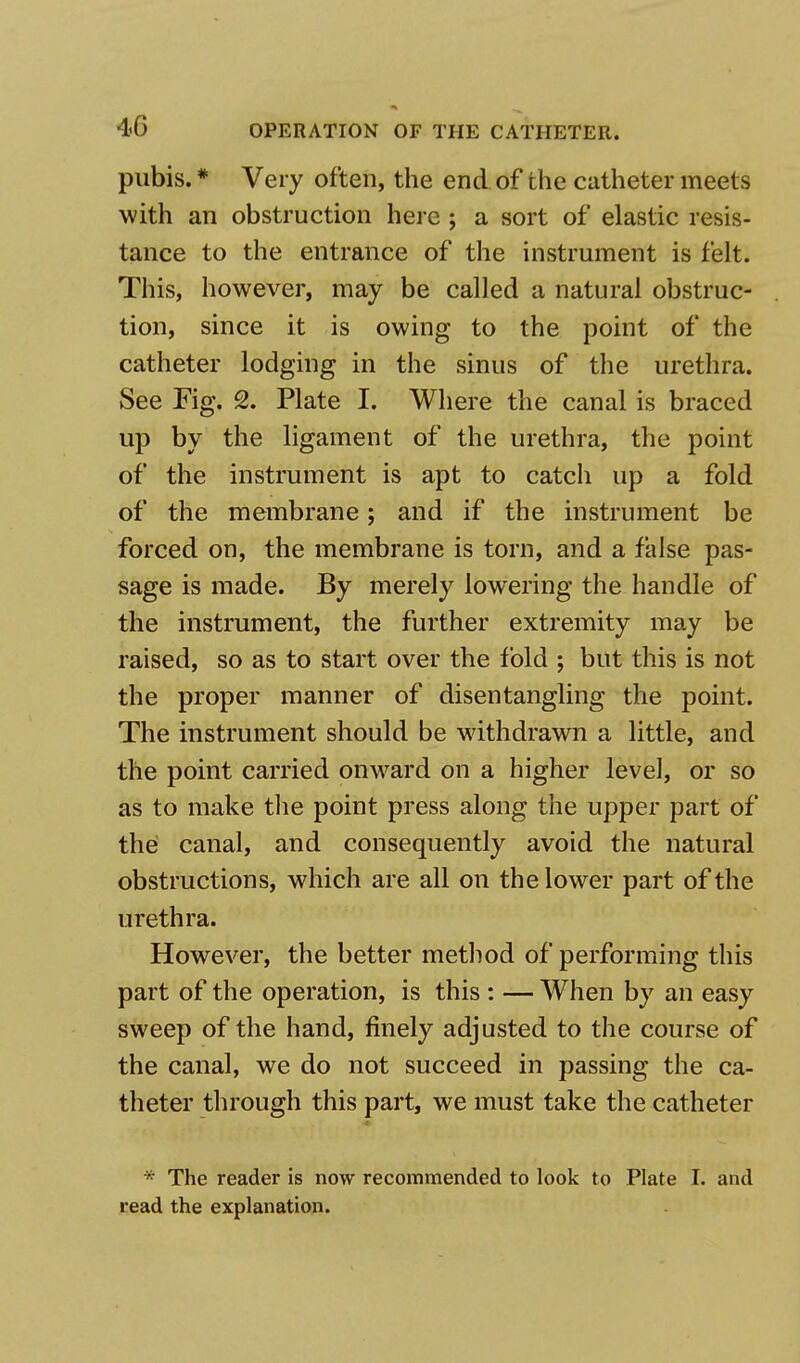 pubis. * Very often, the end of the catheter meets with an obstruction here ; a sort of elastic resis- tance to the entrance of the instrument is felt. This, however, may be called a natural obstruc- tion, since it is owing to the point of the catheter lodging in the sinus of the urethra. See Fig. 2. Plate I. Where the canal is braced up by the ligament of the urethra, the point of the instrument is apt to catch up a fold of the membrane; and if the instrument be forced on, the membrane is torn, and a false pas- sage is made. By merely lowering the handle of the instrument, the further extremity may be raised, so as to start over the fold ; but this is not the proper manner of disentangling the point. The instrument should be withdrawn a little, and the point carried onward on a higher level, or so as to make the point press along the upper part of the canal, and consequently avoid the natural obstructions, which are all on the lower part of the urethra. However, the better method of performing this part of the operation, is this : — When by an easy sweep of the hand, finely adjusted to the course of the canal, we do not succeed in passing the ca- theter through this part, we must take the catheter * The reader is now recommended to look to Plate I. and read the explanation.