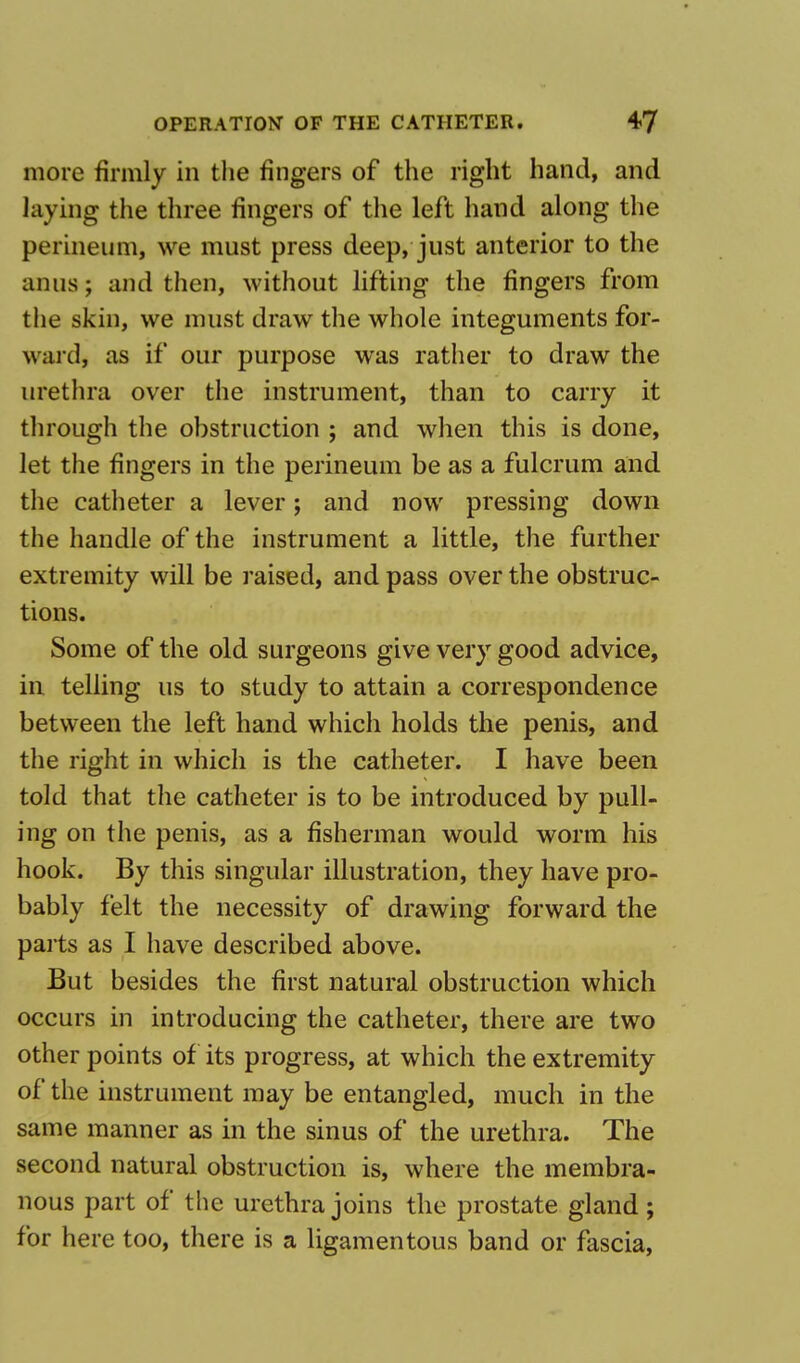 more firmly in the fingers of the right hand, and laying the three fingers of the left hand along the perineum, we must press deep, just anterior to the anus; and then, without lifting the fingers from the skin, we must draw the whole integuments for- ward, as if our purpose was rather to draw the urethra over the instrument, than to carry it through the obstruction ; and when this is done, let the fingers in the perineum be as a fulcrum and the catheter a lever; and now pressing down the handle of the instrument a little, the further extremity will be raised, and pass over the obstruc- tions. Some of the old surgeons give very good advice, in telling us to study to attain a correspondence between the left hand which holds the penis, and the right in which is the catheter. I have been told that the catheter is to be introduced by pull- ing on the penis, as a fisherman would worm his hook. By this singular illustration, they have pro- bably felt the necessity of drawing forward the parts as I have described above. But besides the first natural obstruction which occurs in introducing the catheter, there are two other points of its progress, at which the extremity of the instrument may be entangled, much in the same manner as in the sinus of the urethra. The second natural obstruction is, where the membra- nous part of the urethra joins the prostate gland ; for here too, there is a ligamentous band or fascia,