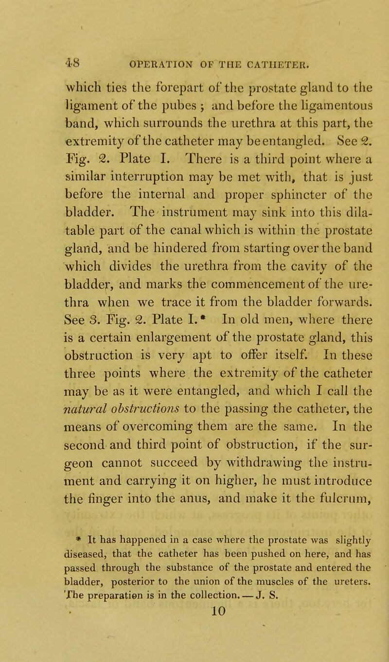 1 48 OPERATION OF THE CATHETER. which ties the forepart of the prostate gland to the ligament of the pubes ; and before the ligamentous band, which surrounds the urethra at this part, the extremity of the catheter may be entangled. See 2. Fig. 2. Plate I. There is a third point where a similar interruption may be met with, that is just before the internal and proper sphincter of the bladder. The instrument may sink into this dila- table part of the canal which is within the prostate gland, and be hindered from starting over the band which divides the urethra from the cavity of the bladder, and marks the commencement of the ure- thra wjien we trace it from the bladder forwards. See 3. Fig. 2. Plate I. * In old men, where there is a certain enlargement of the prostate gland, this obstruction is very apt to offer itself. In these three points where the extremity of the catheter may be as it were entangled, and which I call the natural obstructions to the passing the catheter, the means of overcoming them are the same. In the second and third point of obstruction, if the sur- geon cannot succeed by withdrawing the instru- ment and carrying it on higher, he must introduce the finger into the anus, and make it the fulcrum, * It has happened in a case where the prostate was slightly diseased, that the catheter has been pushed on here, and has passed through the substance of the prostate and entered the bladder, posterior to the union of the muscles of the ureters. The preparation is in the collection. — J. S. 10