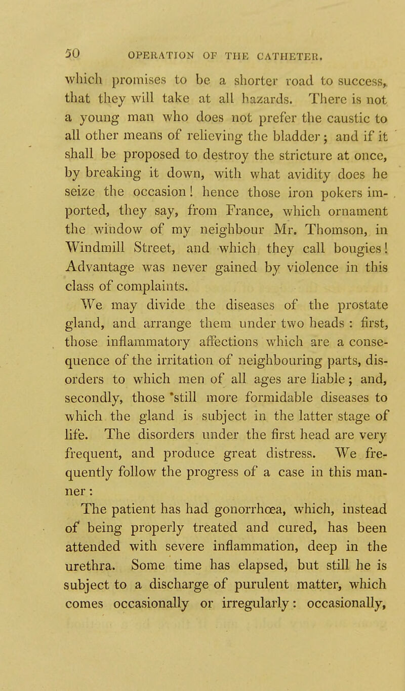 which promises to be a shorter road to success, that they will take at all hazards. There is not a young man who does not prefer the caustic to all other means of relieving the bladder; and if it shall be proposed to destroy the stricture at once, by breaking it down, with what avidity does he seize the occasion! hence those iron pokers im- ported, they say, from France, which ornament the window of my neighbour Mr. Thomson, in Windmill Street, and which they call bougies! Advantage was never gained by violence in this class of complaints. We may divide the diseases of the prostate gland, and arrange them under two heads : first, those inflammatory affections which are a conse- quence of the irritation of neighbouring parts, dis- orders to which men of all ages are liable; and, secondly, those still more formidable diseases to which the gland is subject in the latter stage of life. The disorders under the first head are very frequent, and produce great distress. We fre- quently follow the progress of a case in this man- ner : The patient has had gonorrhoea, which, instead of being properly treated and cured, has been attended with severe inflammation, deep in the urethra. Some time has elapsed, but still he is subject to a discharge of purulent matter, which comes occasionally or irregularly: occasionally,