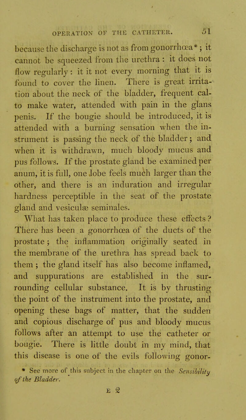 because the discharge is not as from gonorrhoea*; it cannot be squeezed from the urethra : it does not flow regularly: it it not every morning that it is found to cover the linen. There is great irrita- tion about the neck of the bladder, frequent cal- to make water, attended with pain in the glans penis. If the bougie should be introduced, it is attended with a burning sensation when the in- strument is passing the neck of the bladder; and when it is withdrawn, much bloody mucus and pus follows. If the prostate gland be examined per anum, it is full, one lobe feels much larger than the other, and there is an induration and irregular hardness perceptible in the seat of the prostate gland and vesiculse seminales. What has taken place to produce these effects ? There has been a gonorrhoea of the ducts of the prostate; the inflammation originally seated in the membrane of the urethra has spread back to them ; the gland itself has also become inflamed, and suppurations are established in the sur- rounding cellular substance. It is by thrusting the point of the instrument into the prostate, and opening these bags of matter, that the sudden and copious discharge of pus and bloody mucus follows after an attempt to use the catheter or bougie. There is little doubt in my mind, that this disease is one of the evils following gonor- * See more of this subject in the chapter on the Sensibility of the Bladder. E 2