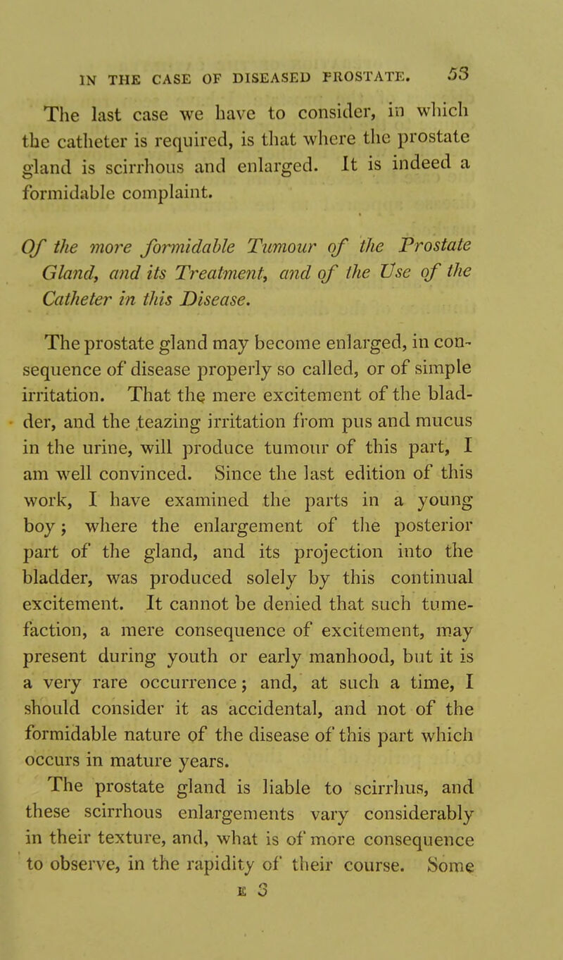 The last case we have to consider, in which the catheter is required, is that where the prostate gland is scirrhous and enlarged. It is indeed a formidable complaint. Of the more formidable Tumour of the Prostate Gland, and its Treatment, and of the Use of the Catheter in this Disease. The prostate gland may become enlarged, in con- sequence of disease properly so called, or of simple irritation. That the mere excitement of the blad- der, and the teazing irritation from pus and mucus in the urine, will produce tumour of this part, I am well convinced. Since the last edition of this work, I have examined the parts in a young boy; where the enlargement of the posterior part of the gland, and its projection into the bladder, was produced solely by this continual excitement. It cannot be denied that such tume- faction, a mere consequence of excitement, may present during youth or early manhood, but it is a very rare occurrence; and, at such a time, I should consider it as accidental, and not of the formidable nature of the disease of this part which occurs in mature years. The prostate gland is liable to scirrhus, and these scirrhous enlargements vary considerably in their texture, and, what is of more consequence to observe, in the rapidity of their course. Some s 3