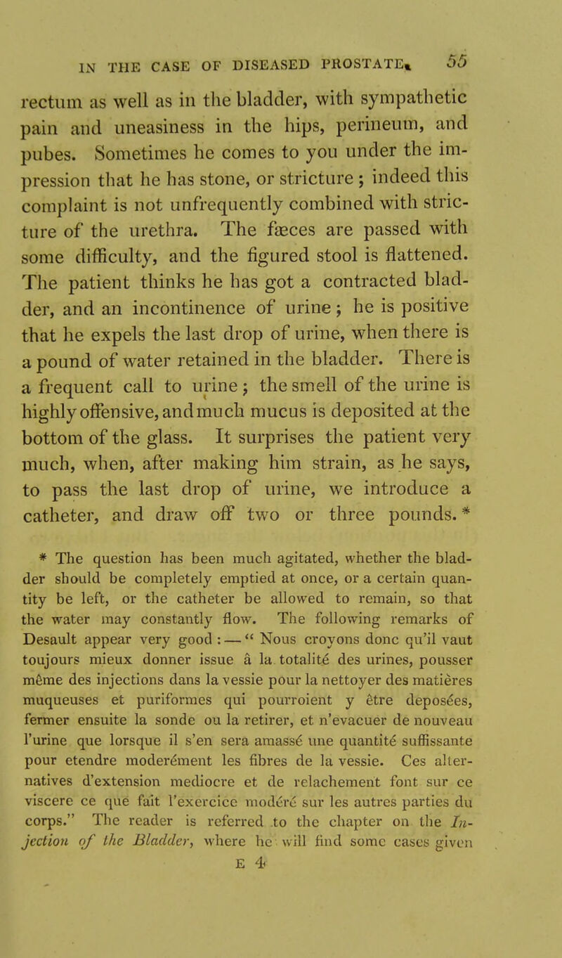 rectum as well as in the bladder, with sympathetic pain and uneasiness in the hips, perineum, and pubes. Sometimes he comes to you under the im- pression that he has stone, or stricture ; indeed this complaint is not unfrequently combined with stric- ture of the urethra. The faeces are passed with some difficulty, and the figured stool is flattened. The patient thinks he has got a contracted blad- der, and an incontinence of urine ; he is positive that he expels the last drop of urine, when there is a pound of water retained in the bladder. There is a frequent call to urine j the smell of the urine is highly offensive, and much mucus is deposited at the bottom of the glass. It surprises the patient very much, when, after making him strain, as he says, to pass the last drop of urine, we introduce a catheter, and draw off two or three pounds. * * The question has been much agitated, whether the blad- der should be completely emptied at once, or a certain quan- tity be left, or the catheter be allowed to remain, so that the water may constantly flow. The following remarks of Desault appear very good : —  Nous croyons done qu'il vaut toujours mieux donner issue a la totalite des urines, pousser meme des injections dans la vessie pour la nettoyer des matieres muqueuses et puriformes qui pourroient y etre deposees, fermer ensuite la sonde ou la retirer, et n'evacuer de nouveau l'urine que lorsque il s'en sera amasse une quantity suffissante pour etendre moderement les fibres de la vessie. Ces alter- natives d'extension mediocre et de relachement font sur ce viscere ce que fait l'exercice modern sur les autres parties du corps. The reader is referred to the chapter on the In- jection of the Bladder, where he will find some cases given E 4<