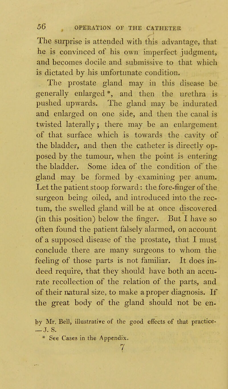 The surprise is attended with this advantage, that he is convinced of his own imperfect judgment, and becomes docile and submissive to that which is dictated by his unfortunate condition. The prostate gland may in this disease be generally enlarged#, and then the urethra is pushed upwards. The gland may be indurated and enlarged on one side, and then the canal is twisted laterally 5 there may be an enlargement of that surface which is towards the cavity of the bladder, and then the catheter is directly op- posed by the tumour, when the point is entering the bladder. Some idea of the condition of the gland may be formed by examining per anum. Let the patient stoop forward: the fore-finger of the surgeon being oiled, and introduced into the rec- tum, the swelled gland will be at once discovered (in this position) below the finger. But I have so often found the patient falsely alarmed, on account of a supposed disease of the prostate, that I must conclude there are many surgeons to whom the feeling of those parts is not familiar. It does in- deed require, that they should have both an accu- rate recollection of the relation of the parts, and of their natural size, to make a proper diagnosis. If the great body of the gland should not be en- by Mr. Bell, illustratire of the good effects of that practice- — J. S. * See Cases in the Appendix. •7