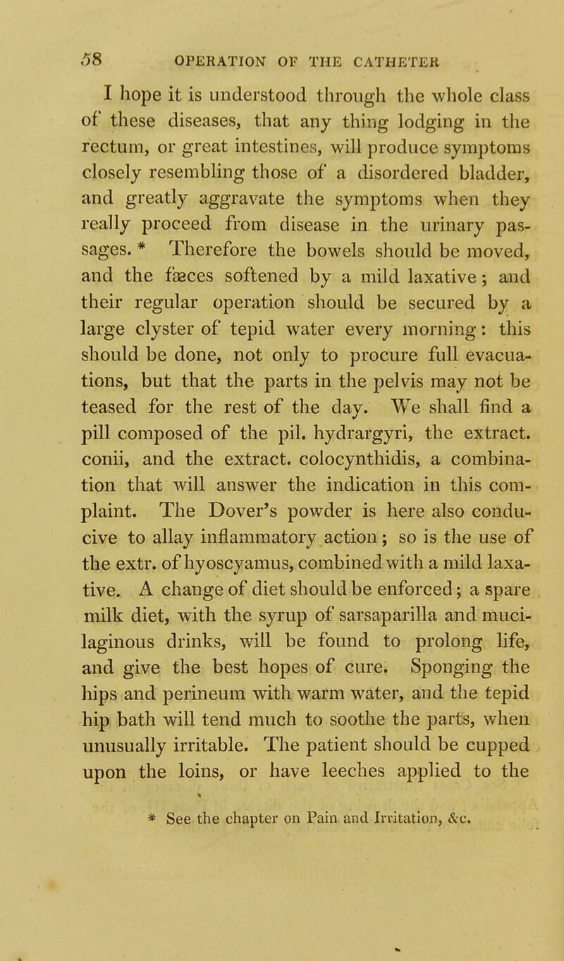 I hope it is understood through the whole class of these diseases, that any thing lodging in the rectum, or great intestines, will produce symptoms closely resembling those of a disordered bladder, and greatly aggravate the symptoms when they really proceed from disease in the urinary pas- sages. * Therefore the bowels should be moved, and the feces softened by a mild laxative; and their regular operation should be secured by a large clyster of tepid water every morning: this should be done, not only to procure full evacua- tions, but that the parts in the pelvis may not be teased for the rest of the day. We shall find a pill composed of the pil. hydrargyri, the extract, conii, and the extract, colocynthidis, a combina- tion that will answer the indication in this com- plaint. The Dover's powder is here also condu- cive to allay inflammatory action; so is the use of the extr. of hyoscyamus, combined with a mild laxa- tive. A change of diet should be enforced; a spare milk diet, with the syrup of sarsaparilla and muci- laginous drinks, will be found to prolong life, and give the best hopes of cure. Sponging the hips and perineum with warm water, and the tepid hip bath will tend much to soothe the parts, when unusually irritable. The patient should be cupped upon the loins, or have leeches applied to the * See the chapter on Pain and Irritation, &c.