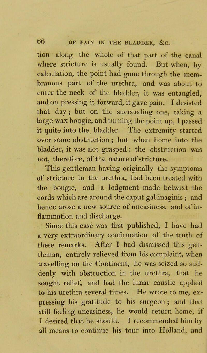 tion along the whole of that part of the canal where stricture is usually found. But when, by calculation, the point had gone through the mem- branous part of the urethra, and was about to enter the neck of the bladder, it was entangled, and on pressing it forward, it gave pain. I desisted that day j but on the succeeding one, taking a large wa x bougie, and turning the point up, I passed it quite into the bladder. The extremity started over some obstruction; but when home into the bladder, it was not grasped : the obstruction was not, therefore, of the nature of stricture. This gentleman having originally the symptoms of stricture in the urethra, had been treated with the bougie, and a lodgment made betwixt the cords which are around the caput gallinaginis j and hence arose a new source of uneasiness, and of in- flammation and discharge. Since this case was first published, I have had a very extraordinary confirmation of the truth of these remarks. After I had dismissed this gen- tleman, entirely relieved from his complaint, when travelling on the Continent, he was seized so sud- denly with obstruction in the urethra, that he sought relief, and had the lunar caustic applied to his urethra several times. He wrote to me, ex- pressing his gratitude to his surgeon ; and that still feeling uneasiness, he would return home, it I desired that he should. I recommended him by all means to continue his tour into Holland, and