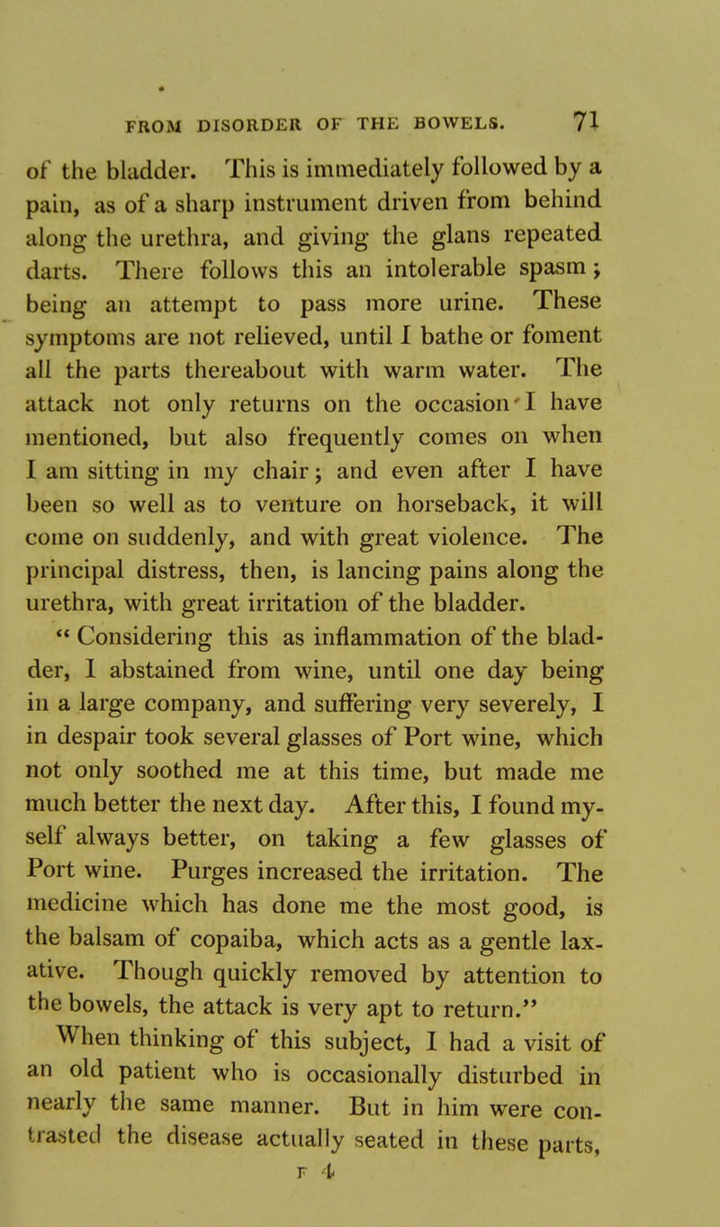 of the bladder. This is immediately followed by a pain, as of a sharp instrument driven from behind along the urethra, and giving the glans repeated darts. There follows this an intolerable spasm; being an attempt to pass more urine. These symptoms are not relieved, until I bathe or foment all the parts thereabout with warm water. The attack not only returns on the occasion'I have mentioned, but also frequently comes on when I am sitting in my chair; and even after I have been so well as to venture on horseback, it will come on suddenly, and with great violence. The principal distress, then, is lancing pains along the urethra, with great irritation of the bladder.  Considering this as inflammation of the blad- der, 1 abstained from wine, until one day being in a large company, and suffering very severely, I in despair took several glasses of Port wine, which not only soothed me at this time, but made me much better the next day. After this, I found my- self always better, on taking a few glasses of Port wine. Purges increased the irritation. The medicine which has done me the most good, is the balsam of copaiba, which acts as a gentle lax- ative. Though quickly removed by attention to the bowels, the attack is very apt to return. When thinking of this subject, I had a visit of an old patient who is occasionally disturbed in nearly th e same manner. But in him were con- traced the disease actually seated in these parts, f 4