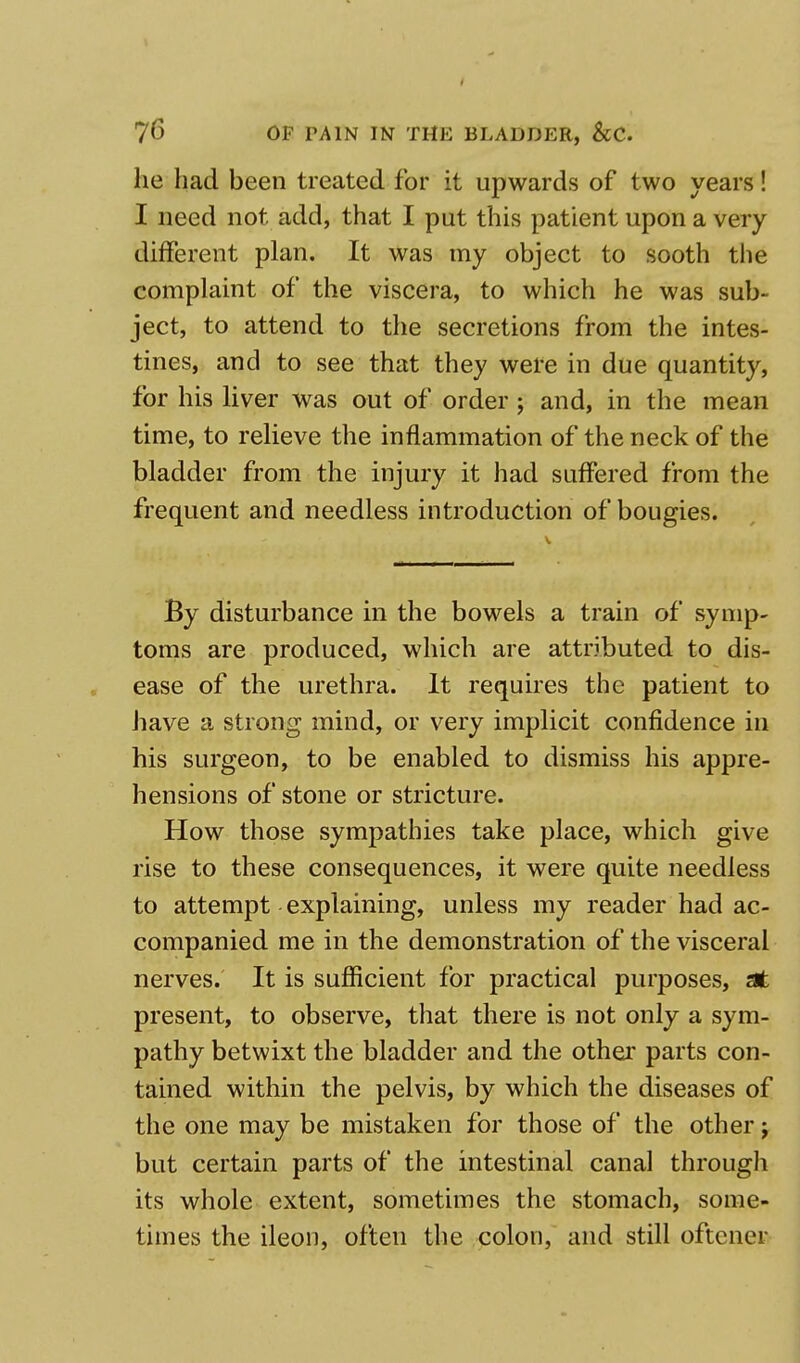 lie had been treated for it upwards of two years! I need not add, that I put this patient upon a very different plan. It was my object to sooth the complaint of the viscera, to which he was sub- ject, to attend to the secretions from the intes- tines, and to see that they were in due quantity, for his liver was out of order; and, in the mean time, to relieve the inflammation of the neck of the bladder from the injury it had suffered from the frequent and needless introduction of bougies. By disturbance in the bowels a train of symp- toms are produced, which are attributed to dis- ease of the urethra. It requires the patient to have a strong mind, or very implicit confidence in his surgeon, to be enabled to dismiss his appre- hensions of stone or stricture. How those sympathies take place, which give rise to these consequences, it were quite needless to attempt explaining, unless my reader had ac- companied me in the demonstration of the visceral nerves. It is sufficient for practical purposes, at present, to observe, that there is not only a sym- pathy betwixt the bladder and the other parts con- tained within the pelvis, by which the diseases of the one may be mistaken for those of the other j but certain parts of the intestinal canal through its whole extent, sometimes the stomach, some- times the ileon, often the colon, and still oftcner