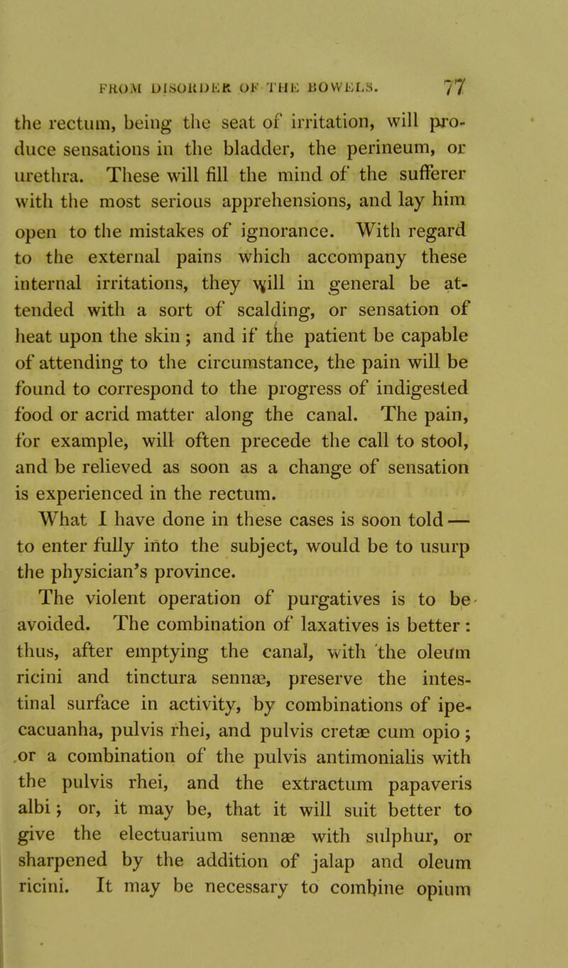 the rectum, being the seat of irritation, will pro- duce sensations in the bladder, the perineum, or urethra. These will fill the mind of the sufferer with the most serious apprehensions, and lay him open to the mistakes of ignorance. With regard to the external pains which accompany these internal irritations, they w,ill in general be at- tended with a sort of scalding, or sensation of heat upon the skin ; and if the patient be capable of attending to the circumstance, the pain will be found to correspond to the progress of indigested food or acrid matter along the canal. The pain, for example, will often precede the call to stool, and be relieved as soon as a change of sensation is experienced in the rectum. What I have done in these cases is soon told — to enter fully into the subject, would be to usurp the physician's province. The violent operation of purgatives is to be avoided. The combination of laxatives is better : thus, after emptying the canal, with the oleum ricini and tinctura sennas, preserve the intes- tinal surface in activity, by combinations of ipe- cacuanha, pulvis rhei, and pulvis cretae cum opio; or a combination of the pulvis antimonialis with the pulvis rhei, and the extractum papaveris albi; or, it may be, that it will suit better to give the electuarium sennas with sulphur, or sharpened by the addition of jalap and oleum ricini. It may be necessary to combine opium