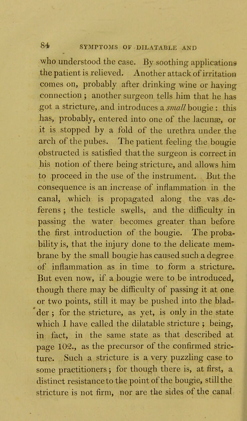 who understood the case. By soothing applications the patient is relieved. Another attack of irritation comes on, probably after drinking wine or having connection ; another surgeon tells him that he has got a stricture,.and introduces a small bougie : this has, probably, entered into one of the lacunas, or it is stopped by a fold of the urethra under the arch of the pubes. The patient feeling the bougie obstructed is satisfied that the surgeon is correct in his notion of there being stricture, and allows him to proceed in the use of the instrument. But the consequence is an increase of inflammation in the canal, which is propagated along the vas de- ferens ; the testicle swells, and the difficulty in passing the water becomes greater than before the first introduction of the bougie. The proba- bility is, that the injury done to the delicate mem- brane by the small bougie has caused such a degree of inflammation as in time to form a stricture. But even now, if a bougie were to be introduced, though there may be difficulty of passing it at one or two points, still it may be pushed into the blad- der ; for the stricture, as yet, is only in the state which I have called the dilatable stricture ; being, in fact, in the same state as that described at page 102., as the precursor of the confirmed stric- ture. Such a stricture is a very puzzling case to some practitioners; for though there is, at first, a distinct resistance to the point of the bougie, still the stricture is not firm, nor are the sides of the canal