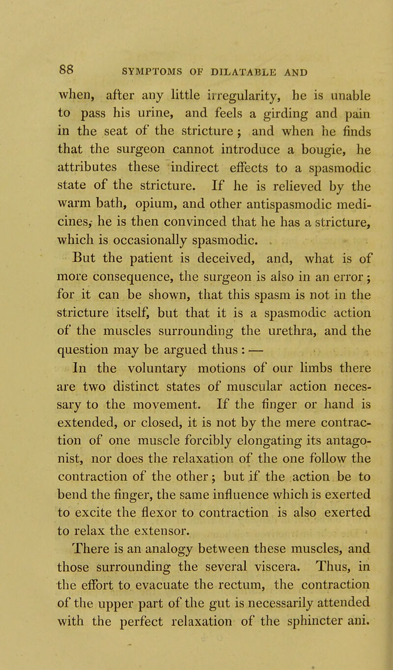 when, after any little irregularity, he is unable to pass his urine, and feels a girding and pain in the seat of the stricture j and when he finds that the surgeon cannot introduce a bougie, he attributes these indirect effects to a spasmodic state of the stricture. If he is relieved by the warm bath, opium, and other antispasmodic medi- cines,- he is then convinced that he has a stricture, which is occasionally spasmodic. . But the patient is deceived, and, what is of more consequence, the surgeon is also in an error; for it can be shown, that this spasm is not in the stricture itself, but that it is a spasmodic action of the muscles surrounding the urethra, and the question may be argued thus : — In the voluntary motions of our limbs there are two distinct states of muscular action neces- sary to the movement. If the finger or hand is extended, or closed, it is not by the mere contrac- tion of one muscle forcibly elongating its antago- nist, nor does the relaxation of the one follow the contraction of the other; but if the action be to bend the finger, the same influence which is exerted to excite the flexor to contraction is also exerted to relax the extensor. There is an analogy between these muscles, and those surrounding the several viscera. Thus, in the effort to evacuate the rectum, the contraction of the upper part of the gut is necessarily attended with the perfect relaxation of the sphincter ani.