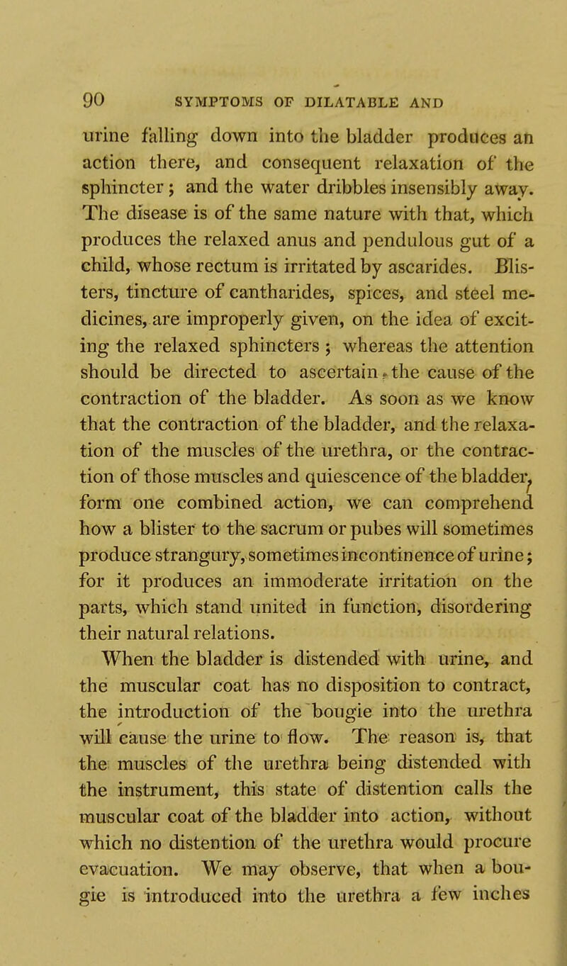 urine falling down into the bladder produces an action there, and consequent relaxation of the sphincter; and the water dribbles insensibly away. The disease is of the same nature with that, which produces the relaxed anus and pendulous gut of a child, whose rectum is irritated by ascarides. Blis- ters, tincture of cantharides, spices, and steel me- dicines, are improperly given, on the idea of excit- ing the relaxed sphincters ; whereas the attention should be directed to ascertain.the cause of the contraction of the bladder. As soon as we know that the contraction of the bladder, and the relaxa- tion of the muscles of the urethra, or the contrac- tion of those muscles and quiescence of the bladder., form one combined action, we can comprehend how a blister to the sacrum or pubes will sometimes produce strangury, sometimes incontinence of urine; for it produces an immoderate irritation on the parts, which stand united in function, disordering their natural relations. When the bladder is distended with urine, and the muscular coat has no disposition to contract, the introduction of the bougie into the urethra will cause the urine to flow. The reason is, that the muscles of the urethra being distended with the instrument, this state of distention calls the muscular coat of the bladder into action, without which no distention of the urethra would procure evacuation. We may observe, that when a bou- gie is introduced into the urethra a few inches