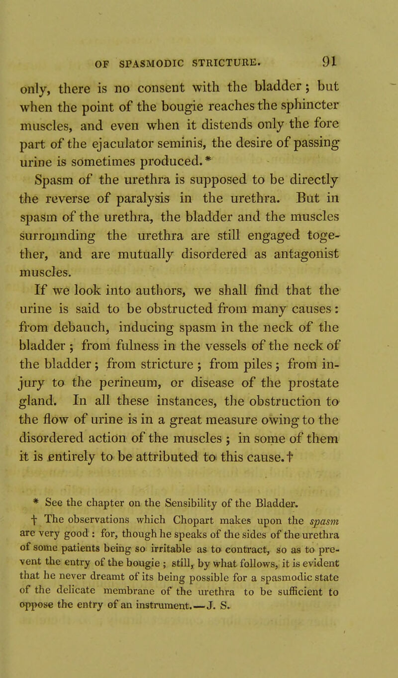 only, there is no consent with the bladder; but when the point of the bougie reaches the sphincter muscles, and even when it distends only the fore part of the ejaculator seminis, the desire of passing urine is sometimes produced. * Spasm of the urethra is supposed to be directly the reverse of paralysis in the urethra. But in spasm of the urethra, the bladder and the muscles surrounding the urethra are still engaged toge- ther, and are mutually disordered as antagonist muscles. If we look into authors, we shall find that the urine is said to be obstructed from many causes: from debauch, inducing spasm in the neck of the bladder ; from fulness in the vessels of the neck of the bladder ; from stricture ; from piles ; from in- jury to the perineum, or disease of the prostate gland. In all these instances, the obstruction to the flow of urine is in a great measure owing to the disordered action of the muscles ; in some of them it is entirely to be attributed to this cause, f * See the chapter on the Sensibility of the Bladder. T The observations which Chopart makes upon the spasm are very good : for, though he speaks of the sides of the urethra of some patients being so irritable as to contract, so as to pre- vent the entry of the bougie ; still, by what follows, it is evident that he never dreamt of its being possible for a spasmodic state of the delicate membrane of the urethra to be sufficient to oppose the entry of an instrument.—J. S.