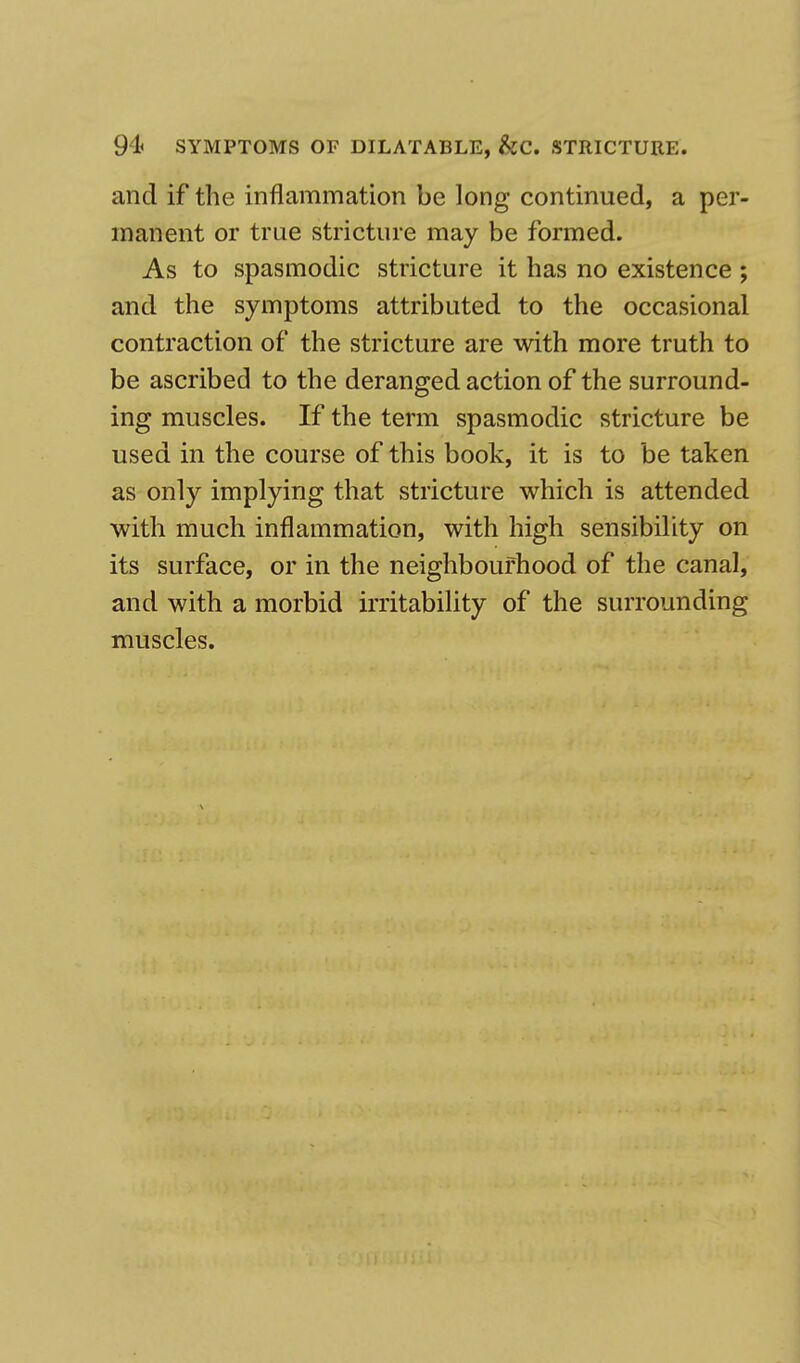 94< SYMPTOMS OF DILATABLE, &C. STRICTURE. and if the inflammation be long continued, a per- manent or true stricture may be formed. As to spasmodic stricture it has no existence ; and the symptoms attributed to the occasional contraction of the stricture are with more truth to be ascribed to the deranged action of the surround- ing muscles. If the term spasmodic stricture be used in the course of this book, it is to be taken as only implying that stricture which is attended with much inflammation, with high sensibility on its surface, or in the neighbourhood of the canal, and with a morbid irritability of the surrounding muscles.