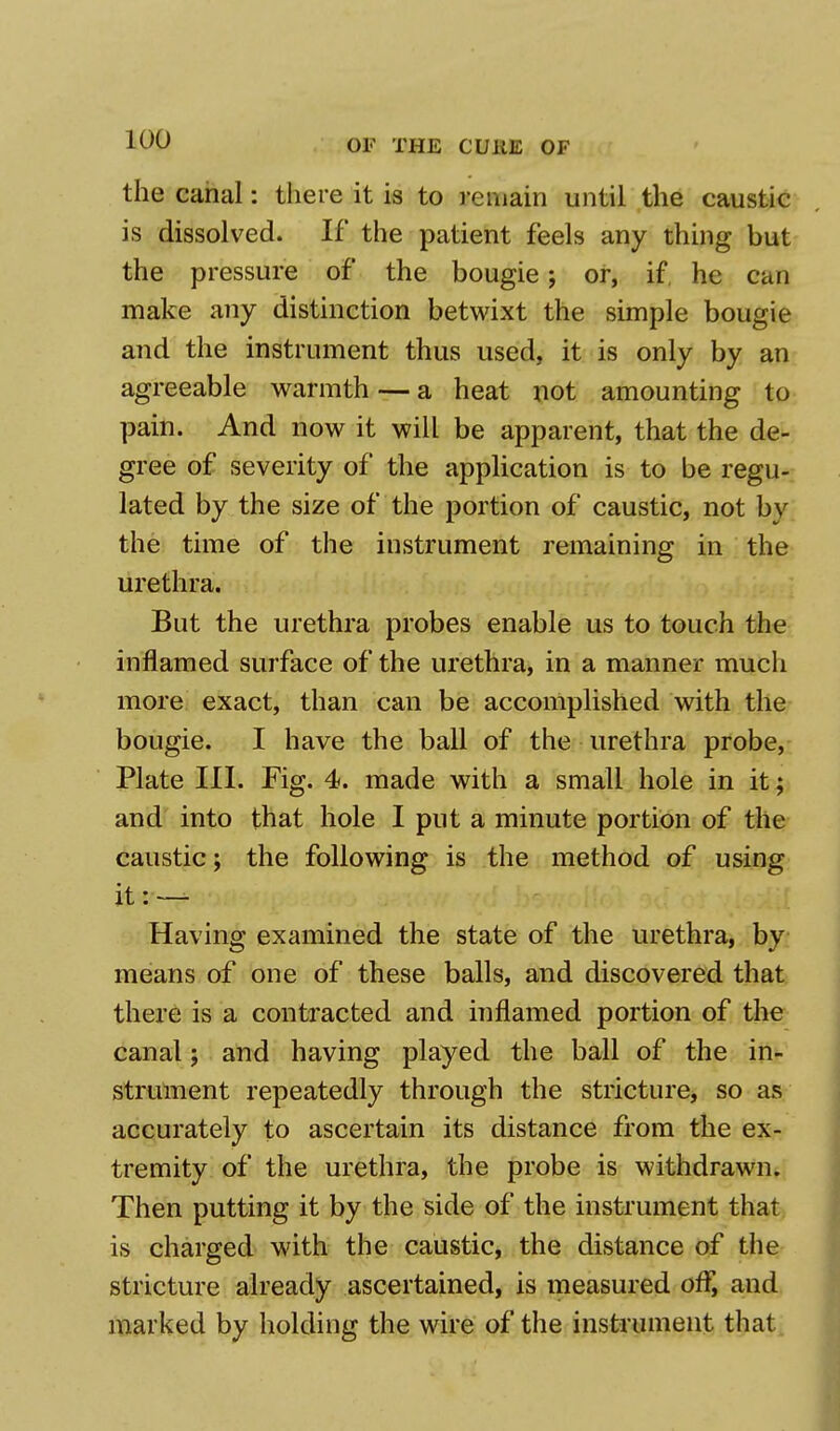 the canal: there it is to remain until the caustic is dissolved. If the patient feels any thing but the pressure of the bougie; or, if, he can make any distinction betwixt the simple bougie and the instrument thus used, it is only by an agreeable warmth — a heat not amounting to pain. And now it will be apparent, that the de- gree of severity of the application is to be regu- lated by the size of the portion of caustic, not by the time of the instrument remaining in the urethra. But the urethra probes enable us to touch the inflamed surface of the urethra, in a manner much more exact, than can be accomplished with the bougie. I have the ball of the urethra probe, Plate III. Fig. 4. made with a small hole in it; and into that hole I put a minute portion of the caustic; the following is the method of using it: — Having examined the state of the urethra, by means of one of these balls, and discovered that there is a contracted and inflamed portion of the canal; and having played the ball of the in- strument repeatedly through the stricture, so as accurately to ascertain its distance from the ex- tremity of the urethra, the probe is withdrawn. Then putting it by the side of the instrument that is charged with the caustic, the distance of the stricture already ascertained, is measured off, and marked by holding the wire of the instrument that