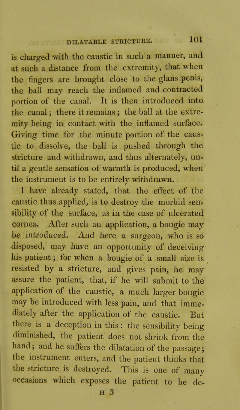 is charged with the caustic in such a manner, and at such a distance from the extremity, that when the fingers are brought close to the glans penis, the ball may reach the inflamed and contracted portion of the canal. It is then introduced into the canal; there it remains ; the ball at the extre- mity being in contact with the inflamed surface. Giving time for the minute portion of the caus- tic to dissolve, the ball is pushed through the stricture and withdrawn, and thus alternately, un- til a gentle sensation of warmth is produced, when the instrument is to be entirely withdrawn. I have already stated, that the effect of the caustic thus applied, is to destroy the morbid sen- sibility of the surface, as in the case of ulcerated cornea. After such an application, a bougie may be introduced. And here a surgeon, who is so disposed, may have an opportunity of deceiving his patient; for when a bougie of a small size is resisted by a stricture, and gives pain, he may assure the patient, that, if he will submit to the application of the caustic, a much larger bougie may be introduced with less pain, and that imme- diately after the application of the caustic. But there is a deception in this: the sensibility being diminished, the patient does not shrink fr om the hand; and he suffers the dilatation of the passage; the instrument enters, and the patient thinks that the stricture is destroyed. This is one of many occasions which exposes the patient to be de-