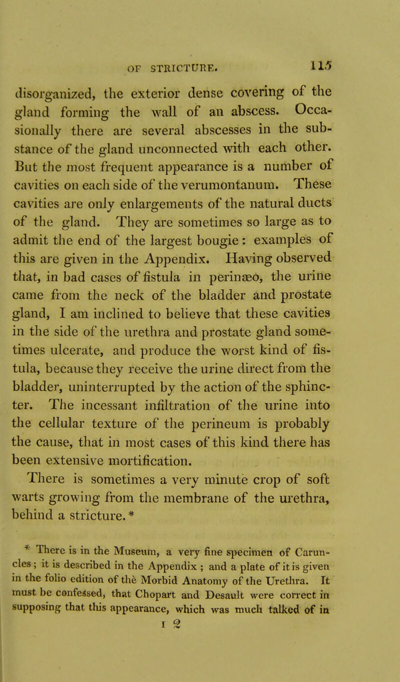 disorganized, the exterior dense covering of the gland forming the wall of an abscess. Occa- sionally there are several abscesses in the sub- stance of the gland unconnected with each other. But the most frequent appearance is a number of cavities on each side of the verumontanum. These cavities are only enlargements of the natural ducts of the gland. They are sometimes so large as to admit the end of the largest bougie: examples of this are given in the Appendix. Having observed that, in bad cases of fistula in perinseo, the urine came from the neck of the bladder and prostate gland, I am inclined to believe that these cavities in the side of the urethra and prostate gland some- times ulcerate, and produce the worst kind of fis- tula, because they receive the urine direct from the bladder, uninterrupted by the action of the sphinc- ter. The incessant infiltration of the urine into the cellular texture of the perineum is probably the cause, that in most cases of this kind there has been extensive mortification. There is sometimes a very minute crop of soft warts growing from the membrane of the urethra, behind a stricture. * * There is in the Museum, a very fine specimen of Carun- cles ; it is described in the Appendix ; and a plate of it is given in the folio edition of the Morbid Anatomy of the Urethra. It must be confessed, that Chopart and Desault were correct in supposing that this appearance, which was much talked of in • o