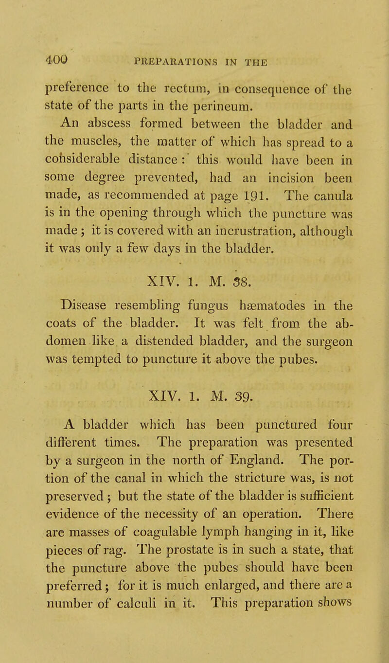 preference to the rectum, in consequence of the state of the parts in the perineum. An abscess formed between the bladder and the muscles, the matter of which has spread to a considerable distance:' this would have been in some degree prevented, had an incision been made, as recommended at page 191. The canula is in the opening through which the puncture was made j it is covered with an incrustration, although it was only a few days in the bladder. XIV. 1. M. 38. Disease resembling fungus haematodes in the coats of the bladder. It was felt from the ab- domen like a distended bladder, and the surgeon was tempted to puncture it above the pubes. XIV. 1. M. 39. A bladder which has been punctured four different times. The preparation was presented by a surgeon in the north of England. The por- tion of the canal in which the stricture was, is not preserved ; but the state of the bladder is sufficient evidence of the necessity of an operation. There are masses of coagulable lymph hanging in it, like pieces of rag. The prostate is in such a state, that the puncture above the pubes should have been preferred; for it is much enlarged, and there are a number of calculi in it. This preparation shows