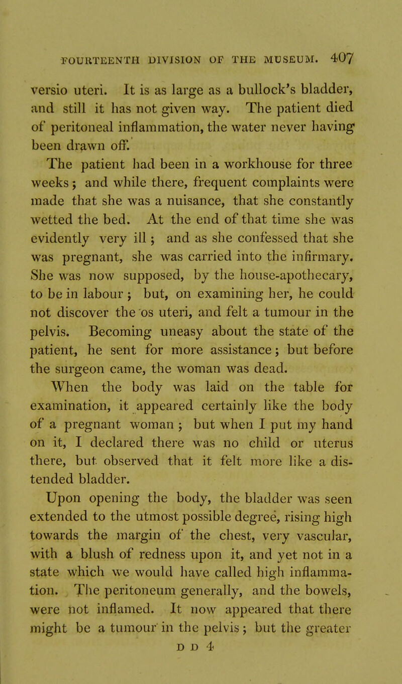 versio uteri. It is as large as a bullock's bladder, and still it has not given way. The patient died of peritoneal inflammation, the water never having1 been drawn off. The patient had been in a workhouse for three weeks ; and while there, frequent complaints were made that she was a nuisance, that she constantly wetted the bed. At the end of that time she was evidently very ill; and as she confessed that she was pregnant, she was carried into the infirmary. She was now supposed, by the house-apothecary, to be in labour j but, on examining her, he could not discover the os uteri, and felt a tumour in the pelvis. Becoming uneasy about the state of the patient, he sent for more assistance; but before the surgeon came, the woman was dead. When the body was laid on the table for examination, it appeared certainly like the body of a pregnant woman ; but when I put my hand on it, I declared there was no child or uterus there, but observed that it felt more like a dis- tended bladder. Upon opening the body, the bladder was seen extended to the utmost possible degree, rising high towards the margin of the chest, very vascular, with a blush of redness upon it, and yet not in a state which we would have called high inflamma- tion. The peritoneum generally, and the bowels, were not inflamed. It now appeared that there might be a tumour in the pelvis ; but the greater